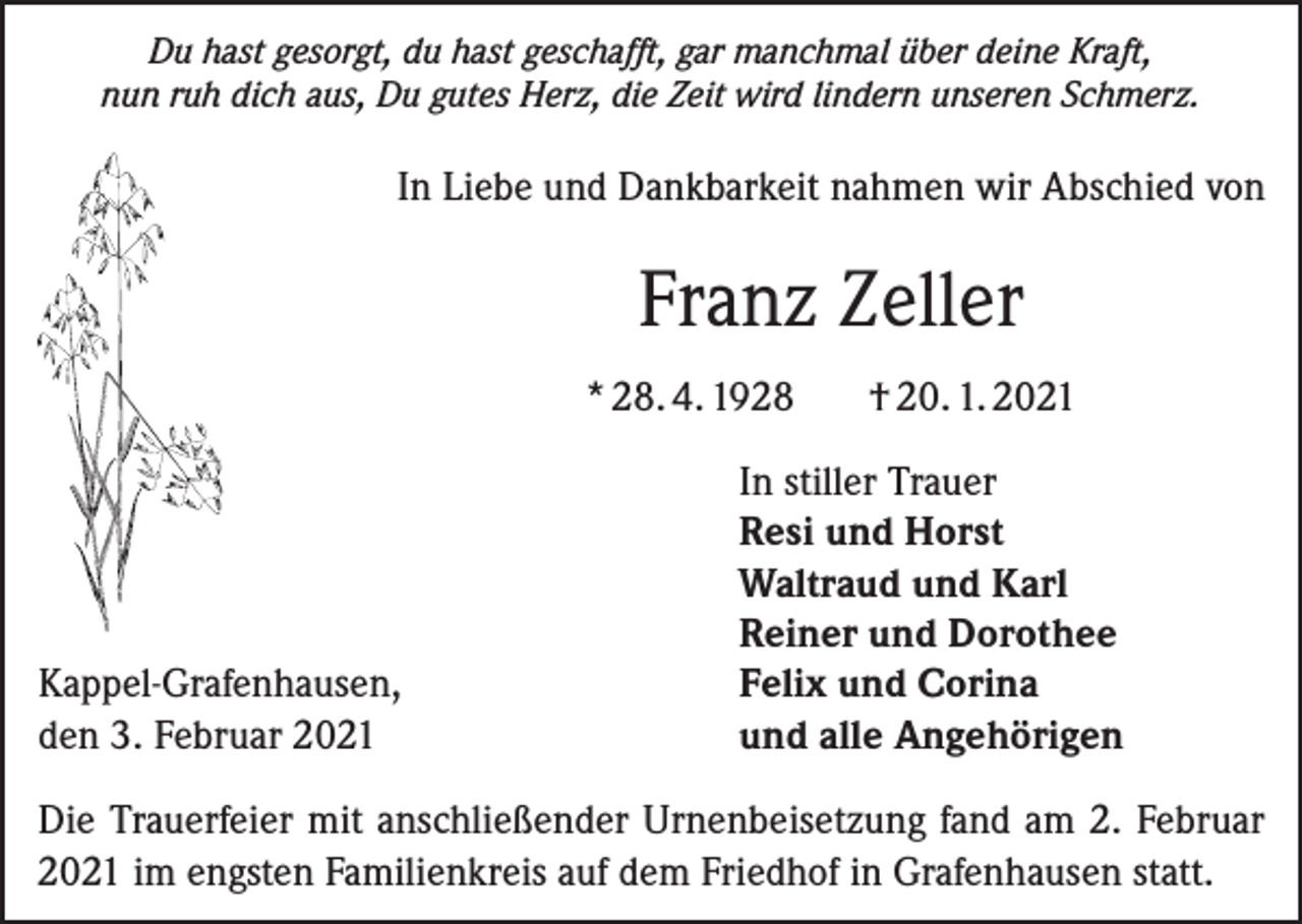 <p>Du hast gesorgt, du hast geschafft, gar manchmal über deine Kraft,<br />nun ruh dich aus, Du gutes Herz, die Zeit wird lindern unseren Schmerz.</p><p>In Liebe und Dankbarkeit nahmen wir Abschied von</p><p>Franz Zeller<br />* 28. 4. 1928</p><p>Kappel-Grafenhausen,<br />den 3. Februar 2021</p><p>† 20. 1. 2021</p><p>In stiller Trauer<br />Resi und Horst<br />Waltraud und Karl<br />Reiner und Dorothee<br />Felix und Corina<br />und alle Angehörigen</p><p>Die Trauerfeier mit anschließender Urnenbeisetzung fand am 2. Februar<br />2021 im engsten Familienkreis auf dem Friedhof in Grafenhausen statt.</p>