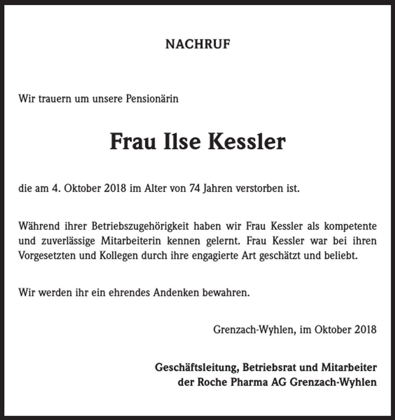 <p>NACHRUF</p><p>Wir trauern um unsere Pensionärin</p><p>Frau Ilse Kessler<br />die am 4. Oktober 2018 im Alter von 74 Jahren verstorben ist.<br />Während ihrer Betriebszugehörigkeit haben wir Frau Kessler als kompetente<br />und zuverlässige Mitarbeiterin kennen gelernt. Frau Kessler war bei ihren<br />­Vorgesetzten und Kollegen durch ihre engagierte Art geschätzt und beliebt.<br />Wir werden ihr ein ehrendes Andenken bewahren.<br />Grenzach-Wyhlen, im Oktober 2018<br />Geschäftsleitung, Betriebsrat und Mitarbeiter<br />der Roche Pharma AG Grenzach-Wyhlen</p>