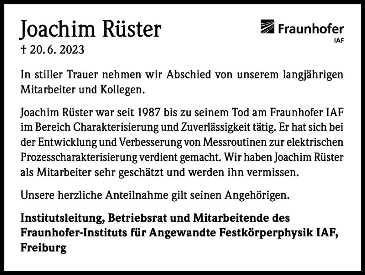 <p>Joachim Rüster<br />† 20. 6. 2023</p><p>In stiller Trauer nehmen wir Abschied von unserem langjährigen<br />Mitarbeiter und Kollegen.<br />Joachim Rüster war seit 1987 bis zu seinem Tod am Fraunhofer IAF<br />im Bereich Charakterisierung und Zuverlässigkeit tätig. Er hat sich bei<br />der Entwicklung und Verbesserung von Messroutinen zur elektrischen<br />Prozesscharakterisierung verdient gemacht. Wir haben Joachim Rüster<br />als Mitarbeiter sehr geschätzt und werden ihn vermissen.<br />Unsere herzliche Anteilnahme gilt seinen Angehörigen.<br />Institutsleitung, Betriebsrat und Mitarbeitende des<br />Fraunhofer-Instituts für Angewandte Festkörperphysik IAF,<br />Freiburg</p>