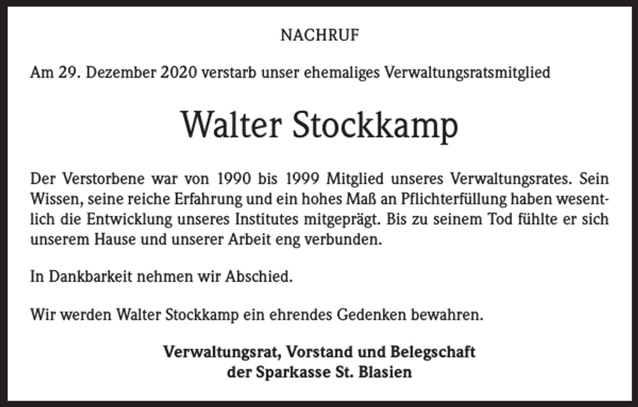<p>NACHRUF<br />Am 29. Dezember 2020 verstarb unser ehemaliges Verwaltungsratsmitglied</p><p>Walter Stockkamp<br />Der Verstorbene war von 1990 bis 1999 Mitglied unseres Verwaltungsrates. Sein<br />Wissen, seine reiche Erfahrung und ein hohes Maß an Pflichterfüllung haben wesentlich die Entwicklung unseres Institutes mitgeprägt. Bis zu seinem Tod fühlte er sich<br />unserem Hause und unserer Arbeit eng verbunden.<br />In Dankbarkeit nehmen wir Abschied.<br />Wir werden Walter Stockkamp ein ehrendes Gedenken bewahren.<br />Verwaltungsrat, Vorstand und Belegschaft<br />der Sparkasse St. Blasien</p>