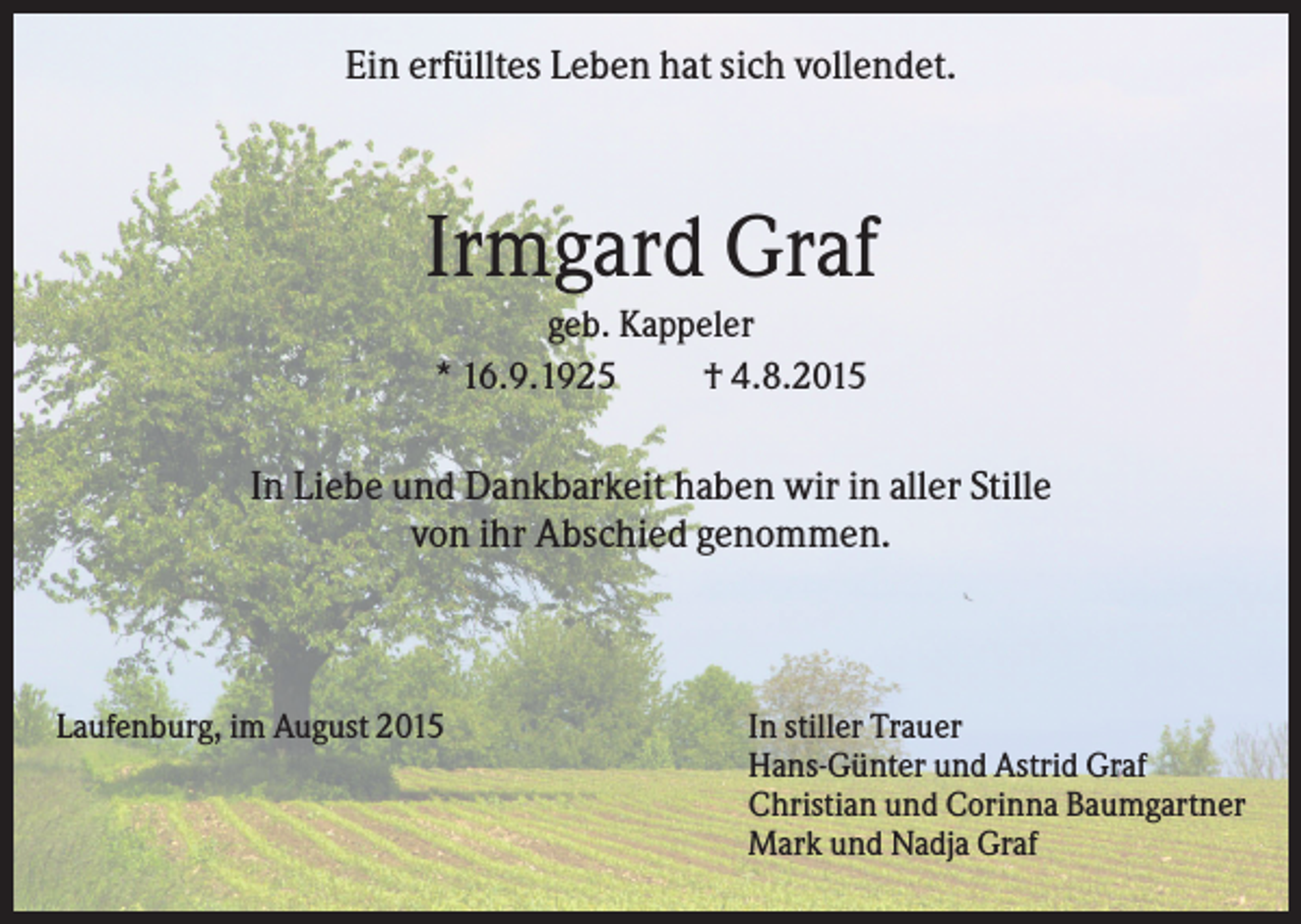 <p>Ein erfülltes Leben hat sich vollendet.</p><p>Irmgard Graf<br />geb. Kappeler<br />* 16.9.1925<br />† 4.8.2015</p><p>In Liebe und Dankbarkeit haben wir in aller Stille<br />von ihr Abschied genommen.</p><p>Laufenburg, im August 2015</p><p>In stiller Trauer<br />Hans-Günter und Astrid Graf<br />Christian und Corinna Baumgartner<br />Mark und Nadja Graf</p>
