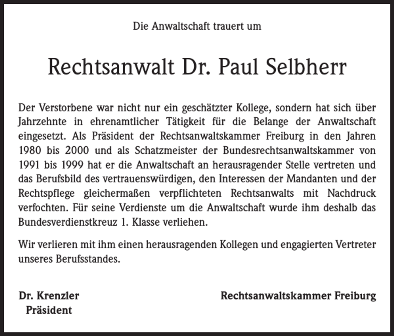 <p>Die Anwaltschaft trauert um</p><p>Rechtsanwalt Dr. Paul Selbherr<br />Der Verstorbene war nicht nur ein geschätzter Kollege, sondern hat sich über<br />Jahrzehnte in ehrenamtlicher Tätigkeit für die Belange der Anwaltschaft<br />­eingesetzt. Als Präsident der Rechtsanwaltskammer Freiburg in den Jahren<br />1980 bis 2000 und als Schatzmeister der Bundesrechtsanwaltskammer von<br />1991 bis 1999 hat er die Anwaltschaft an herausragender Stelle vertreten und<br />das Berufsbild des vertrauenswürdigen, den Interessen der Mandanten und der<br />Rechtspflege gleichermaßen verpflichteten Rechtsanwalts mit Nachdruck<br />­verfochten. Für seine Verdienste um die Anwaltschaft wurde ihm deshalb das<br />Bundesverdienstkreuz 1. Klasse verliehen.<br />Wir verlieren mit ihm einen herausragenden Kollegen und engagierten Vertreter<br />unseres Berufsstandes.<br />Dr. Krenzler<br />Präsident</p><p>Rechtsanwaltskammer Freiburg</p>