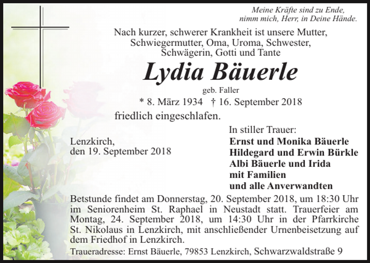 <p>Meine Kräfte sind zu Ende,<br />nimm mich, Herr, in Deine Hände.</p><p>Nach kurzer, schwerer Krankheit ist unsere Mutter,<br />Schwiegermutter, Oma, Uroma, Schwester,<br />Schwägerin, Gotti und Tante</p><p>Lydia Bäuerle<br />geb. Faller</p><p>* 8. März 1934 † 16. September 2018</p><p>friedlich eingeschlafen.<br />In stiller Trauer:<br />Ernst und Monika Bäuerle<br />Hildegard und Erwin Bürkle<br />Albi Bäuerle und Irida<br />mit Familien<br />und alle Anverwandten<br />Betstunde findet am Donnerstag, 20. September 2018, um 18:30 Uhr<br />im Seniorenheim St. Raphael in Neustadt statt. Trauerfeier am<br />Montag, 24. September 2018, um 14:30 Uhr in der Pfarrkirche<br />St. Nikolaus in Lenzkirch, mit anschließender Urnenbeisetzung auf<br />dem Friedhof in Lenzkirch.<br />Traueradresse: Ernst Bäuerle, 79853 Lenzkirch, Schwarzwaldstraße 9<br />Lenzkirch,<br />den 19. September 2018</p>