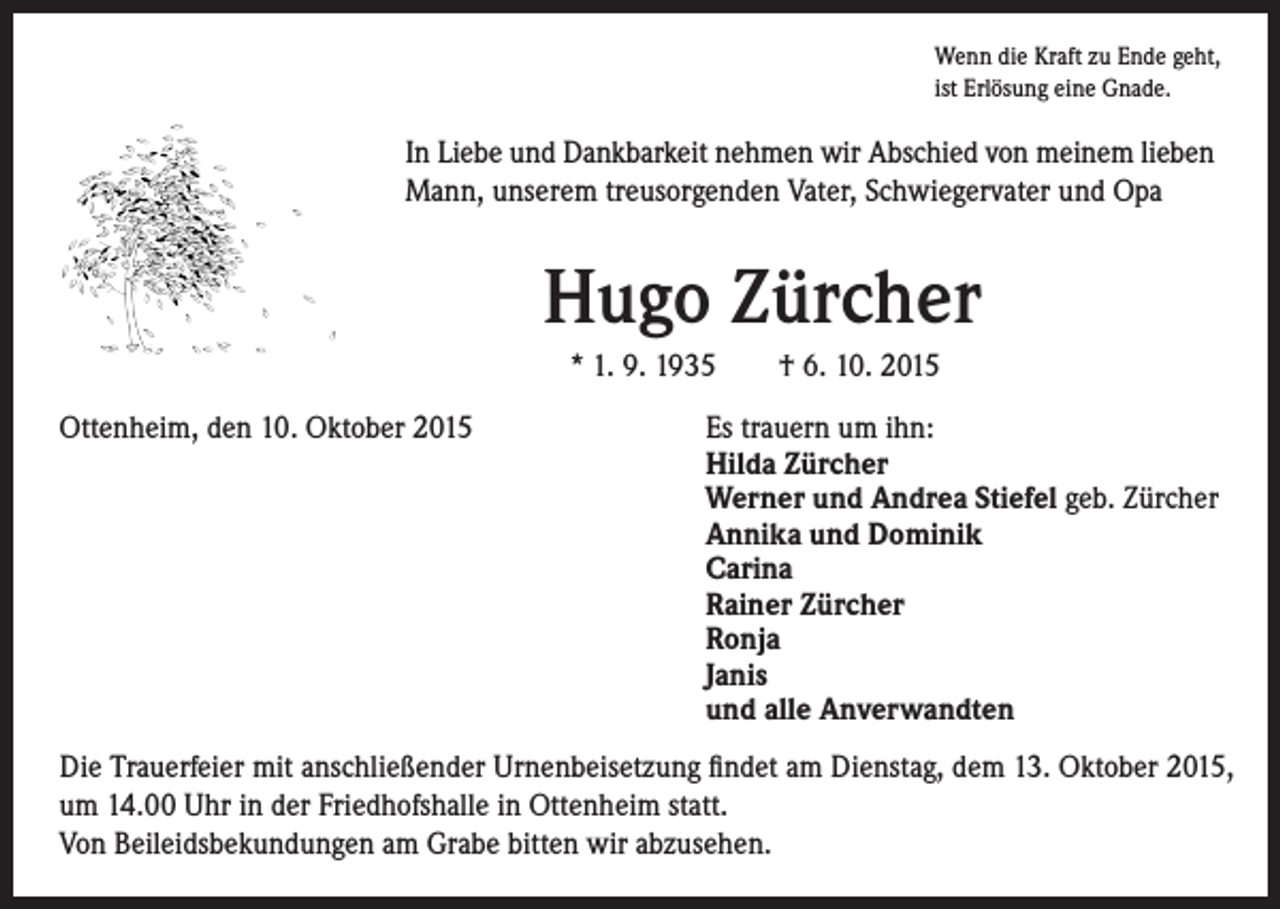 <p>I n Liebe und Dankbarkeit nehmen wir Abschied von meinem lieben<br />Mann, unserem treusorgenden Vater, Schwiegervater und Opa</p><p>Wenn die Kraft zu Ende geht,<br />ist Erlösung eine Gnade.</p><p>Hugo Zürcher<br />* 1. 9. 1935 † 6. 10. 2015</p><p>Ottenheim, den 10. Oktober 2015</p><p>Es trauern um ihn:<br />Hilda Zürcher<br />Werner und Andrea Stiefel geb. Zürcher<br />Annika und Dominik<br />Carina<br />Rainer Zürcher<br />Ronja<br />Janis<br />und alle Anverwandten</p><p>Die Trauerfeier mit anschließender Urnenbeisetzung findet am Dienstag, dem 13. Oktober 2015,<br />um 14.00 Uhr in der Friedhofshalle in Ottenheim statt.<br />Von Beileidsbekundungen am Grabe bitten wir abzusehen.</p>