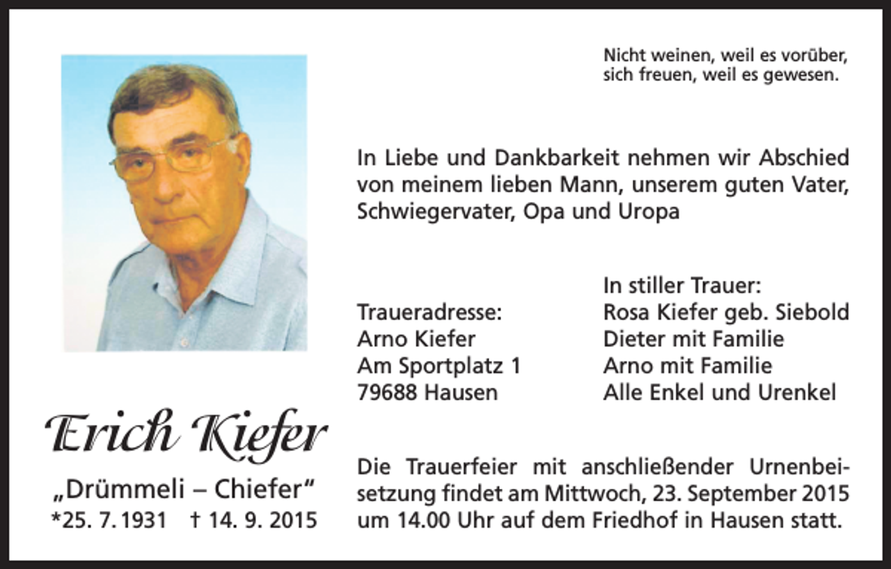 <p>Nicht weinen, weil es vorüber,<br />sich freuen, weil es gewesen.</p><p>In Liebe und Dankbarkeit nehmen wir Abschied<br />von meinem lieben Mann, unserem guten Vater,<br />Schwiegervater, Opa und Uropa</p><p>Erich Kiefer<br />„Drümmeli – Chiefer“<br />*25. 7. 1931 † 14. 9. 2015</p><p>Traueradresse:<br />Arno Kiefer<br />Am Sportplatz 1<br />79688 Hausen</p><p>In stiller Trauer:<br />Rosa Kiefer geb. Siebold<br />Dieter mit Familie<br />Arno mit Familie<br />Alle Enkel und Urenkel</p><p>Die Trauerfeier mit anschließender Urnenbei­<br />setzung findet am Mittwoch, 23. September 2015<br />um 14.00 Uhr auf dem Friedhof in Hausen statt.</p>