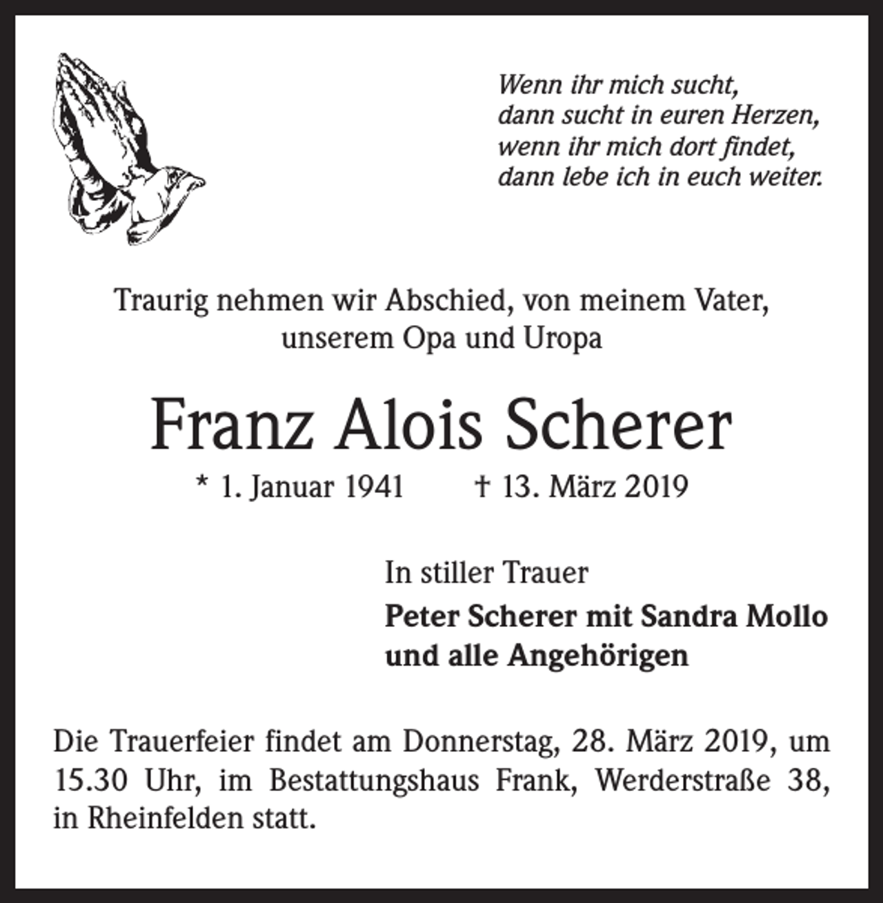<p>Wenn ihr mich sucht,<br />dann sucht in euren Herzen,<br />wenn ihr mich dort findet,<br />dann lebe ich in euch weiter.</p><p>Traurig nehmen wir Abschied, von meinem Vater,<br />unserem Opa und Uropa</p><p>Franz Alois Scherer<br />* 1. Januar 1941 † 13. März 2019</p><p>In stiller Trauer<br />Peter Scherer mit Sandra Mollo<br />und alle Angehörigen<br />Die Trauerfeier findet am Donnerstag, 28. März 2019, um<br />15.30 Uhr, im Bestattungshaus Frank, Werderstraße 38,<br />in Rheinfelden statt.</p>