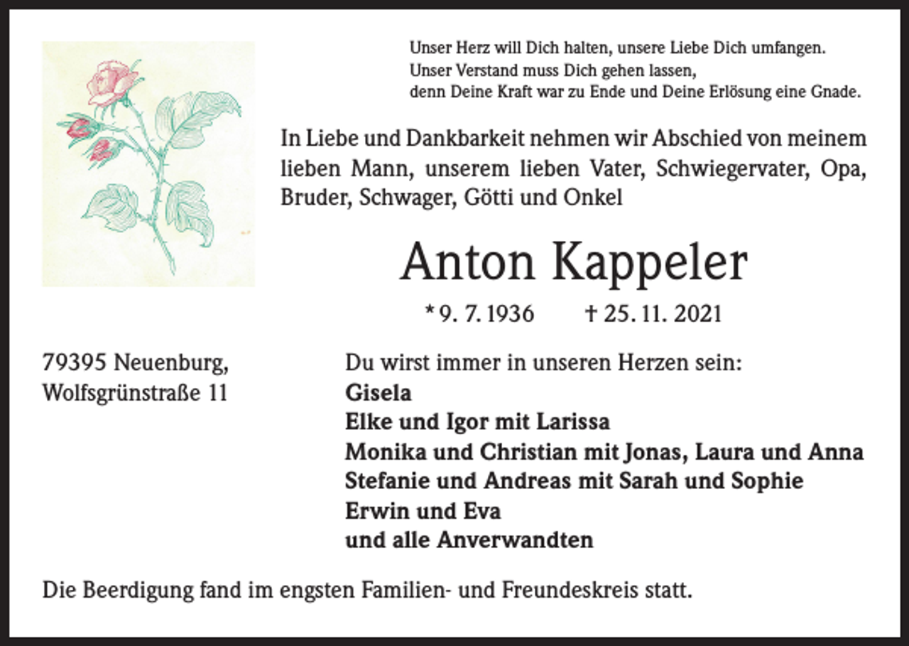 <p>Unser Herz will Dich halten, unsere Liebe Dich umfangen.<br />Unser Verstand muss Dich gehen lassen,<br />denn Deine Kraft war zu Ende und Deine Erlösung eine Gnade.</p><p>In Liebe und Dankbarkeit nehmen wir Abschied von ­meinem<br />lieben Mann, unserem lieben Vater, Schwiegervater, Opa,<br />Bruder, Schwager, Götti und Onkel</p><p>Anton Kappeler<br />* 9. 7. 1936 † 25. 11. 2021<br />79395 Neuenburg,<br />Du wirst immer in unseren Herzen sein:<br />Wolfsgrünstraße 11 Gisela<br />Elke und Igor mit Larissa<br />Monika und Christian mit Jonas, Laura und Anna<br />Stefanie und Andreas mit Sarah und Sophie<br />Erwin und Eva<br />und alle Anverwandten<br />Die Beerdigung fand im engsten Familien- und Freundeskreis statt.</p>