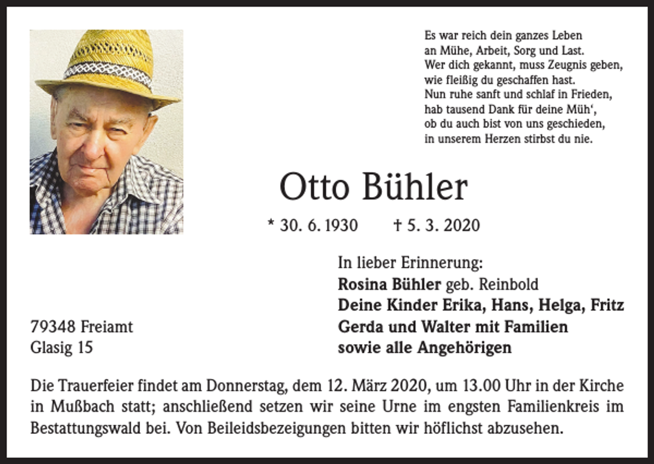 <p>Es war reich dein ganzes Leben<br />an Mühe, Arbeit, Sorg und Last.<br />Wer dich gekannt, muss Zeugnis geben,<br />wie fleißig du geschaffen hast.<br />Nun ruhe sanft und schlaf in Frieden,<br />hab tausend Dank für deine Müh‘,<br />ob du auch bist von uns geschieden,<br />in unserem Herzen stirbst du nie.</p><p>Otto Bühler<br />* 30. 6. 1930 † 5. 3. 2020</p><p>79348 Freiamt<br />Glasig 15</p><p>In lieber Erinnerung:<br />Rosina Bühler geb. Reinbold<br />Deine Kinder Erika, Hans, Helga, Fritz<br />Gerda und Walter mit Familien<br />sowie alle Angehörigen</p><p>Die Trauerfeier findet am Donnerstag, dem 12. März 2020, um 13.00 Uhr in der Kirche<br />in Mußbach statt; anschließend setzen wir seine Urne im engsten Familienkreis im<br />Bestattungswald bei. Von Beileidsbezeigungen bitten wir höflichst abzusehen.</p>