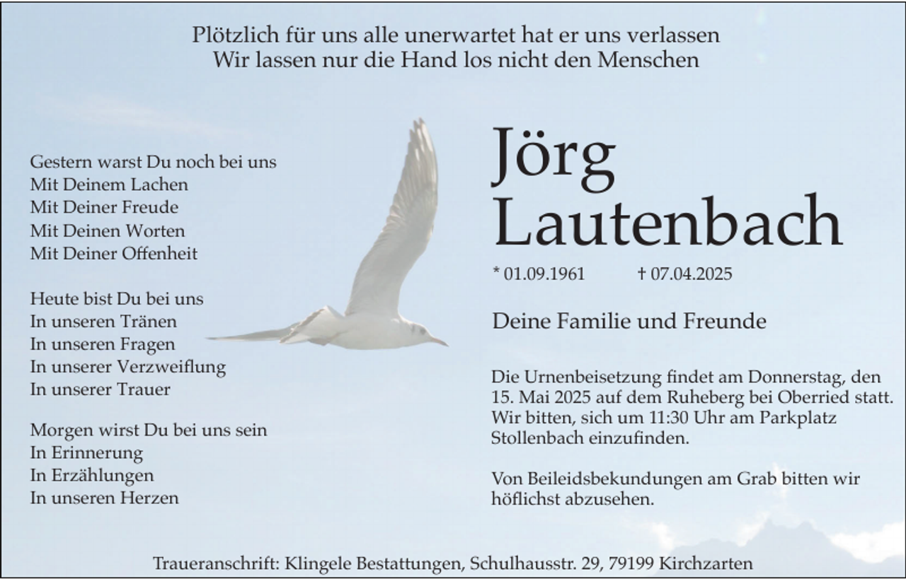 <p>Plötzlich für uns alle unerwartet hat er uns verlassen<br />Wir lassen nur die Hand los nicht den Menschen</p><p>Jörg<br />Lautenbach</p><p>Gestern warst Du noch bei uns<br />Mit Deinem Lachen<br />Mit Deiner Freude<br />Mit Deinen Worten<br />Mit Deiner Offenheit<br />Heute bist Du bei uns<br />In unseren Tränen<br />In unseren Fragen<br />In unserer Verzweiflung<br />In unserer Trauer<br />Morgen wirst Du bei uns sein<br />In Erinnerung<br />In Erzählungen<br />In unseren Herzen</p><p>* 01.09.1961<br />,</p><p>† 07.04.2025</p><p>Deine Familie und Freunde</p><p>Die Urnenbeisetzung findet am Donnerstag, den<br />15. Mai 2025 auf dem Ruheberg bei Oberried statt.<br />Wir bitten, sich um 11:30 Uhr am Parkplatz<br />Stollenbach einzufinden.<br />Von Beileidsbekundungen am Grab bitten wir<br />höflichst abzusehen.</p><p>Traueranschrift: Klingele Bestattungen, Schulhausstr. 29, 79199 Kirchzarten</p>