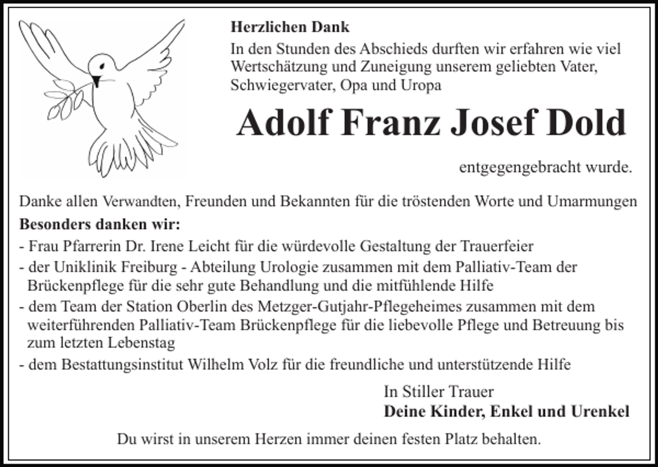 <p>Herzlichen Dank<br />In den Stunden des Abschieds durften wir erfahren wie viel<br />Wertschätzung und Zuneigung unserem geliebten Vater,<br />Schwiegervater, Opa und Uropa</p><p>Adolf Franz Josef Dold<br />entgegengebracht wurde.<br />Danke allen Verwandten, Freunden und Bekannten für die tröstenden Worte und Umarmungen<br />Besonders danken wir:<br />- Frau Pfarrerin Dr. Irene Leicht für die würdevolle Gestaltung der Trauerfeier<br />- der Uniklinik Freiburg - Abteilung Urologie zusammen mit dem Palliativ-Team der<br />Brückenpflege für die sehr gute Behandlung und die mitfühlende Hilfe<br />- dem Team der Station Oberlin des Metzger-Gutjahr-Pflegeheimes zusammen mit dem<br />weiterführenden Palliativ-Team Brückenpflege für die liebevolle Pflege und Betreuung bis<br />zum letzten Lebenstag<br />- dem Bestattungsinstitut Wilhelm Volz für die freundliche und unterstützende Hilfe</p><p>In Stiller Trauer<br />Deine Kinder, Enkel und Urenkel<br />Du wirst in unserem Herzen immer deinen festen Platz behalten.</p>