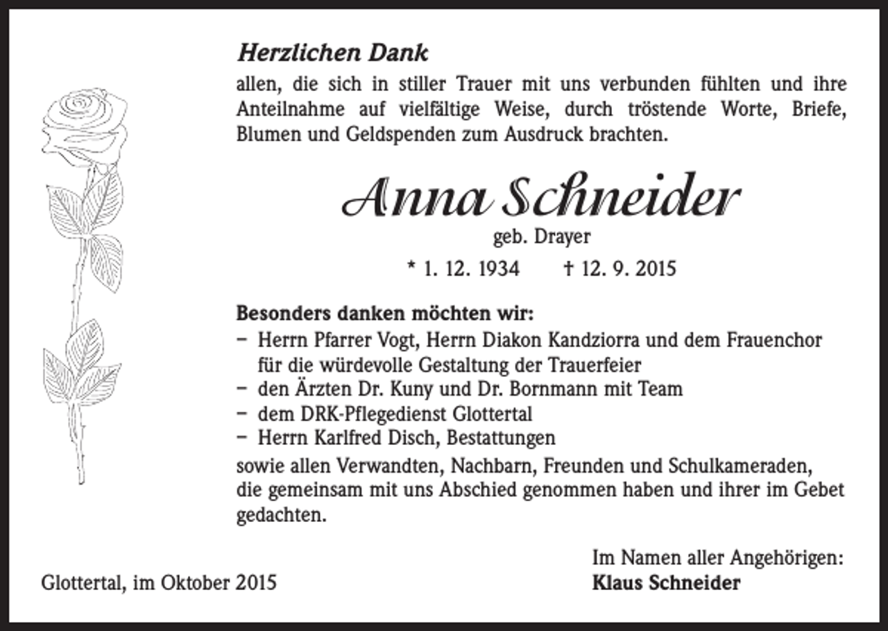 <p>Herzlichen Dank<br />allen, die sich in stiller Trauer mit uns verbunden fühlten und ihre<br />Anteil­nahme auf vielfältige Weise, durch tröstende Worte, Briefe,­<br />Blumen und ­Geldspenden zum Ausdruck brachten.</p><p>Anna Schneider<br />geb. Drayer<br />* 1. 12. 1934 † 12. 9. 2015</p><p>Besonders danken möchten wir:<br />– Herrn Pfarrer Vogt, Herrn Diakon Kandziorra und dem Frauenchor<br />für die würdevolle Gestaltung der Trauerfeier<br />– den Ärzten Dr. Kuny und Dr. Bornmann mit Team<br />– dem DRK-Pflegedienst Glottertal<br />– Herrn Karlfred Disch, Bestattungen<br />sowie allen Verwandten, Nachbarn, Freunden und Schulkameraden,<br />die gemeinsam mit uns Abschied genommen haben und ihrer im Gebet<br />gedachten.</p><p>Glottertal, im Oktober 2015</p><p>Im Namen aller Angehörigen:<br />Klaus Schneider</p>