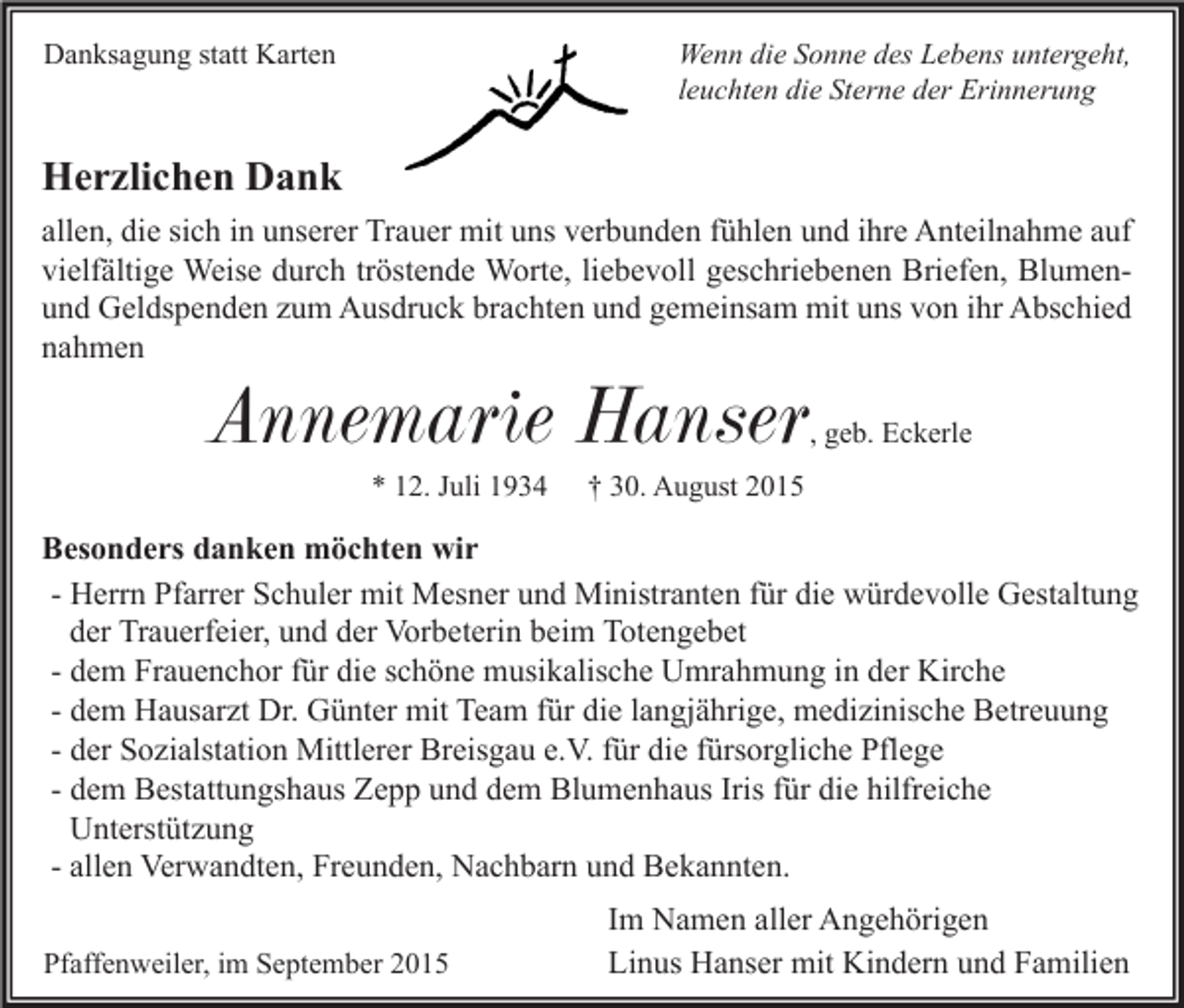 <p>Wenn die Sonne des Lebens untergeht,<br />leuchten die Sterne der Erinnerung</p><p>Danksagung statt Karten</p><p>Herzlichen Dank<br />allen, die sich in unserer Trauer mit uns verbunden fühlen und ihre Anteilnahme auf<br />vielfältige Weise durch tröstende Worte, liebevoll geschriebenen Briefen, Blumenund Geldspenden zum Ausdruck brachten und gemeinsam mit uns von ihr Abschied<br />nahmen</p><p>Annemarie Hanser</p><p>, geb. Eckerle</p><p>* 12. Juli 1934</p><p>† 30. August 2015</p><p>Besonders danken möchten wir<br />- Herrn Pfarrer Schuler mit Mesner und Ministranten für die würdevolle Gestaltung<br />der Trauerfeier, und der Vorbeterin beim Totengebet<br />- dem Frauenchor für die schöne musikalische Umrahmung in der Kirche<br />- dem Hausarzt Dr. Günter mit Team für die langjährige, medizinische Betreuung<br />- der Sozialstation Mittlerer Breisgau e.V. für die fürsorgliche Pflege<br />- dem Bestattungshaus Zepp und dem Blumenhaus Iris für die hilfreiche<br />Unterstützung<br />- allen Verwandten, Freunden, Nachbarn und Bekannten.<br />Pfaffenweiler, im September 2015</p><p>Im Namen aller Angehörigen<br />Linus Hanser mit Kindern und Familien</p>