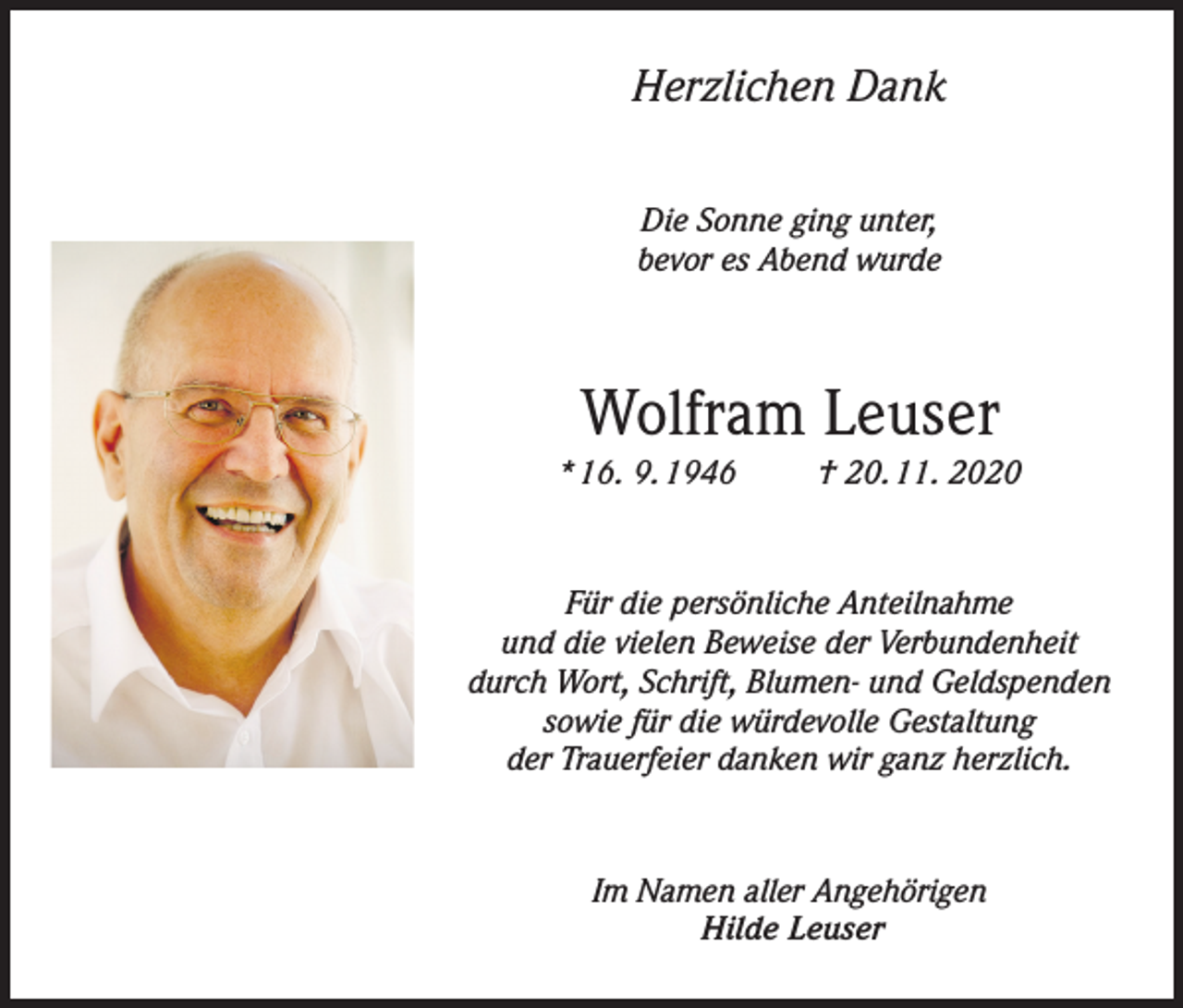 <p>Herzlichen Dank<br />Die Sonne ging unter,<br />bevor es Abend wurde</p><p>Wolfram Leuser<br />* 16. 9. 1946</p><p>† 20. 11. 2020</p><p>Für die persönliche Anteilnahme<br />und die vielen Beweise der Verbundenheit<br />durch Wort, Schrift, Blumen- und Geldspenden<br />sowie für die würdevolle Gestaltung<br />der Trauerfeier danken wir ganz herzlich.</p><p>Im Namen aller Angehörigen<br />Hilde Leuser</p>