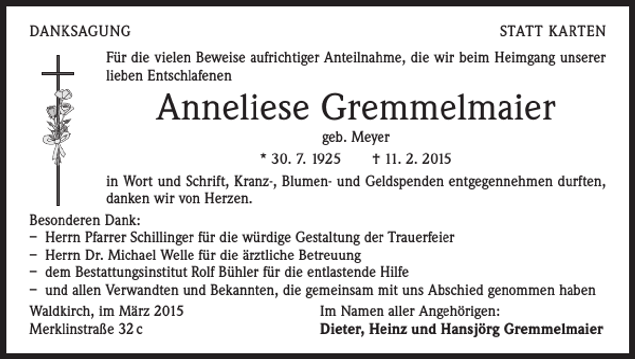 <p>DANKSAGUNG</p><p>STATT KARTEN</p><p>Für die vielen Beweise aufrichtiger Anteilnahme, die wir beim Heimgang unserer<br />lieben Entschlafenen</p><p>Anneliese Gremmelmaier</p><p>geb. Meyer<br />* 30. 7. 1925 † 11. 2. 2015<br />in Wort und Schrift, Kranz-, Blumen- und Geldspenden entgegennehmen durften,<br />danken wir von Herzen.<br />Besonderen Dank:<br />– Herrn Pfarrer Schillinger für die würdige Gestaltung der Trauerfeier<br />– Herrn Dr. Michael Welle für die ärztliche Betreuung<br />– dem Bestattungsinstitut Rolf Bühler für die entlastende Hilfe<br />– und allen Verwandten und Bekannten, die gemeinsam mit uns Abschied genommen haben<br />Waldkirch, im März 2015<br />Im Namen aller Angehörigen:<br />Merklinstraße 32 c<br />Dieter, Heinz und Hansjörg Gremmelmaier</p>