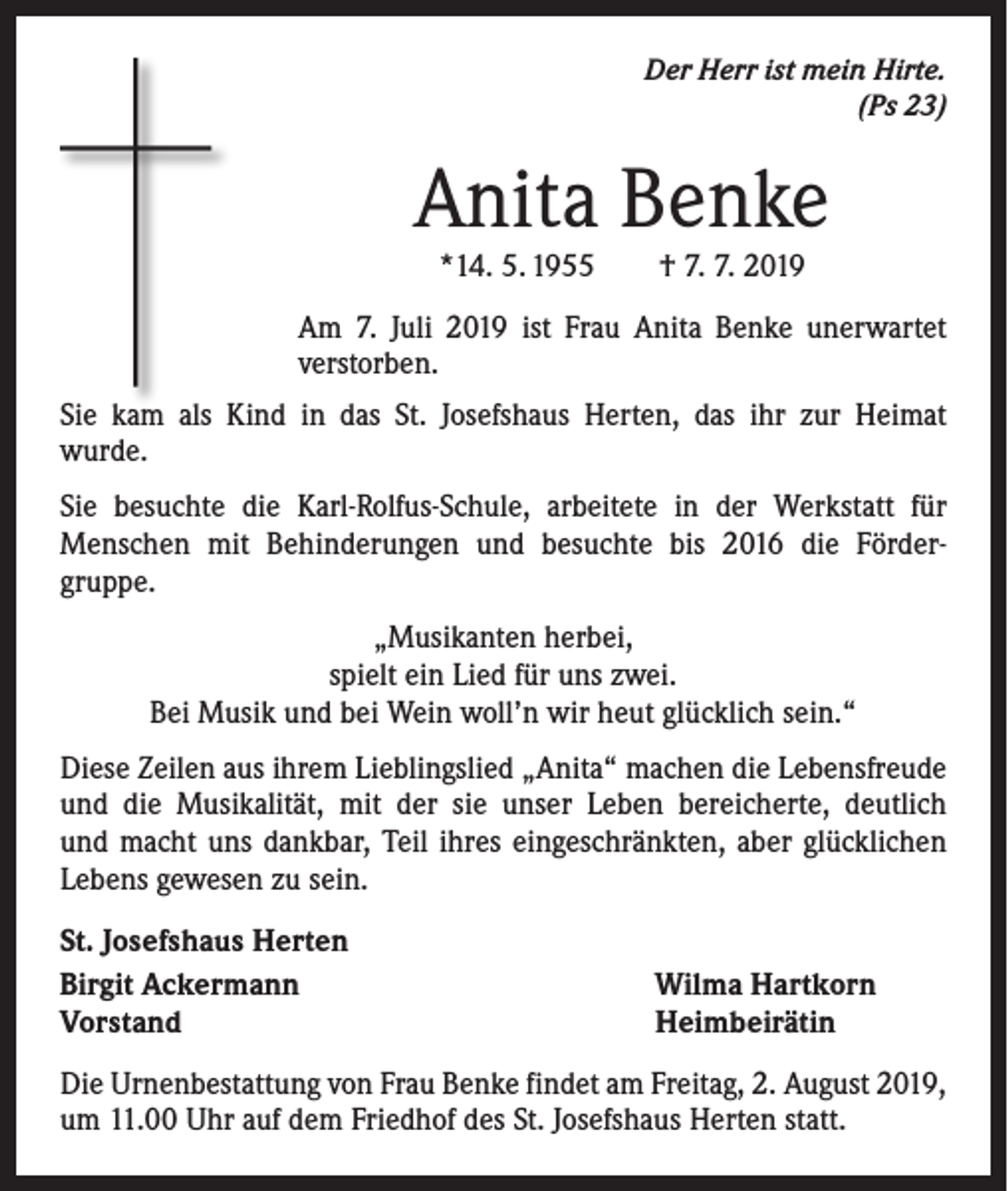 <p>Der Herr ist mein Hirte.<br />(Ps 23)</p><p>Anita Benke<br />*14. 5. 1955 † 7. 7. 2019</p><p>Am 7. Juli 2019 ist Frau Anita Benke unerwartet<br />­verstorben.<br />Sie kam als Kind in das St. Josefshaus Herten, das ihr zur Heimat­<br />wurde.<br />Sie besuchte die Karl-Rolfus-Schule, arbeitete in der Werkstatt für<br />­Menschen mit Behinderungen und besuchte bis 2016 die Förder­<br />gruppe.<br />„Musikanten herbei,<br />spielt ein Lied für uns zwei.<br />Bei Musik und bei Wein woll’n wir heut glücklich sein.“<br />Diese Zeilen aus ihrem Lieblingslied „Anita“ machen die Lebensfreude<br />und die Musikalität, mit der sie unser Leben bereicherte, deutlich<br />und macht uns dankbar, Teil ihres eingeschränkten, aber glücklichen<br />­Lebens gewesen zu sein.<br />St. Josefshaus Herten<br />Birgit Ackermann<br />Vorstand</p><p>Wilma Hartkorn<br />Heimbeirätin</p><p>Die Urnenbestattung von Frau Benke findet am Freitag, 2. August 2019,<br />um 11.00 Uhr auf dem Friedhof des St. Josefshaus Herten statt.</p>
