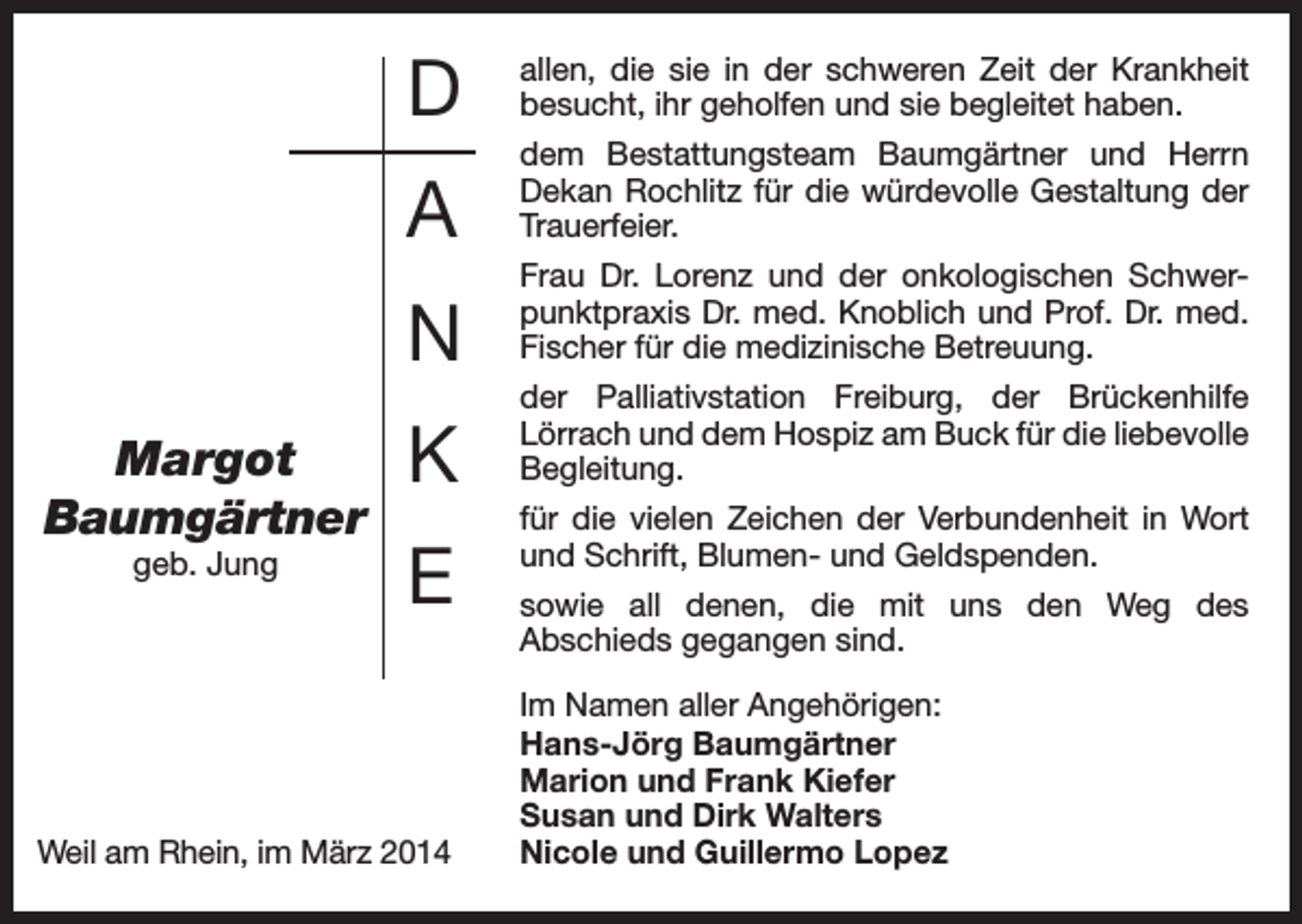 <p>Margot<br />Baumgärtner<br />geb. Jung</p><p>D</p><p>allen, die sie in der schweren Zeit der Krankheit<br />besucht, ihr geholfen und sie begleitet haben.</p><p>A</p><p>dem Bestattungsteam Baumgärtner und Herrn<br />Dekan Rochlitz für die würdevolle Gestaltung der<br />Trauerfeier.</p><p>N</p><p>Frau Dr. Lorenz und der onkologischen Schwerpunktpraxis Dr. med. Knoblich und Prof. Dr. med.<br />Fischer für die medizinische Betreuung.</p><p>K</p><p>der Palliativstation Freiburg, der Brückenhilfe<br />Lörrach und dem Hospiz am Buck für die liebevolle<br />Begleitung.</p><p>E</p><p>Weil am Rhein, im März 2014</p><p>für die vielen Zeichen der Verbundenheit in Wort<br />und Schrift, Blumen- und Geldspenden.<br />sowie all denen, die mit uns den Weg des<br />Abschieds gegangen sind.<br />Im Namen aller Angehörigen:<br />Hans-Jörg Baumgärtner<br />Marion und Frank Kiefer<br />Susan und Dirk Walters<br />Nicole und Guillermo Lopez</p>