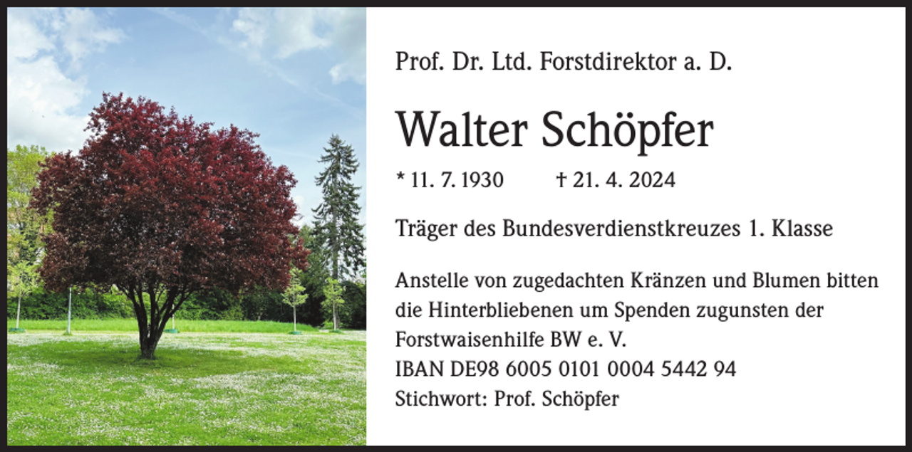 <p>Prof. Dr. Ltd. Forstdirektor a. D.</p><p>Walter Schöpfer<br />* 11. 7. 1930</p><p>† 21. 4. 2024</p><p>Träger des Bundesverdienstkreuzes 1. Klasse<br />Anstelle von zugedachten Kränzen und Blumen bitten<br />die Hinterbliebenen um Spenden zugunsten der<br />Forstwaisenhilfe BW e. V.<br />IBAN DE98 6005 0101 0004 5442 94<br />Stichwort: Prof. Schöpfer</p>