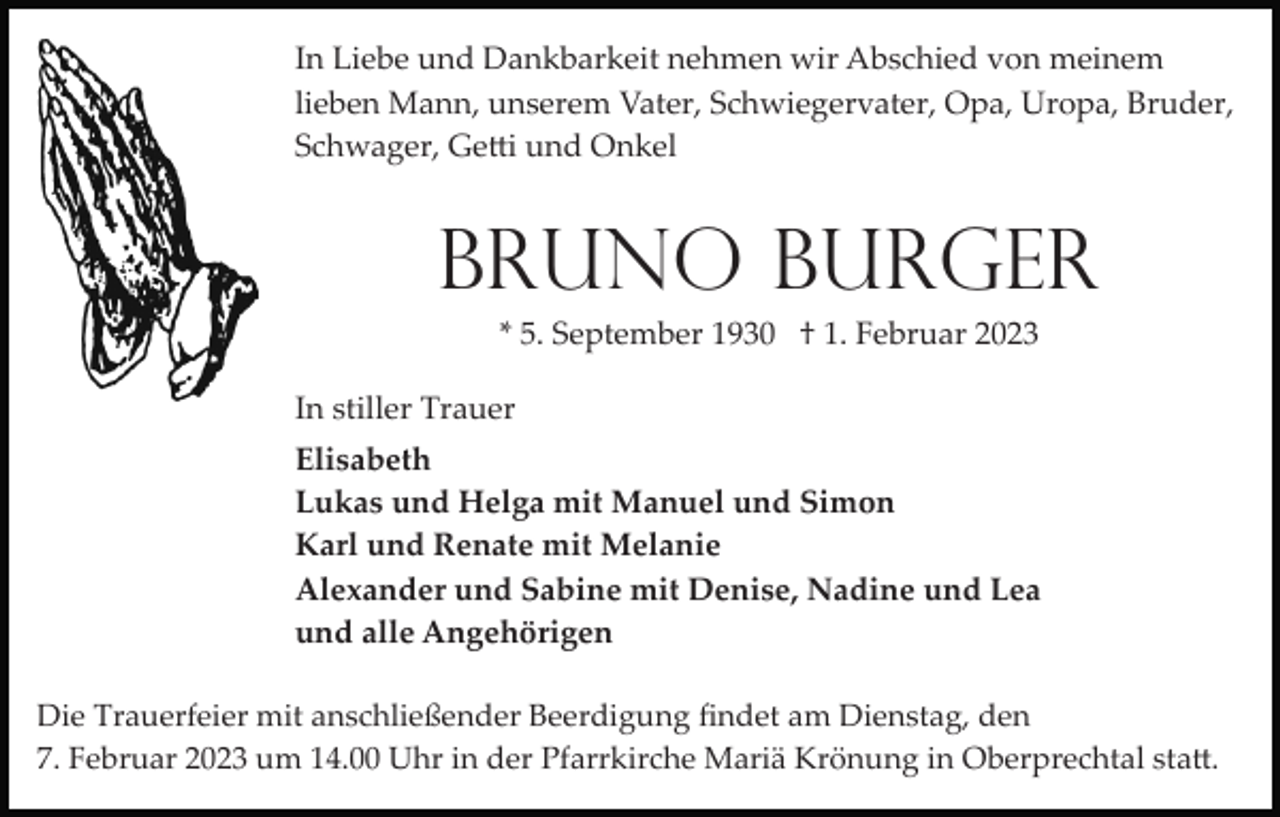<p>In Liebe und Dankbarkeit nehmen wir Abschied von meinem<br />lieben Mann, unserem Vater, Schwiegervater, Opa, Uropa, Bruder,<br />Schwager, Getti und Onkel</p><p>Bruno Burger<br />* 5. September 1930 † 1. Februar 2023<br />In stiller Trauer<br />Elisabeth<br />Lukas und Helga mit Manuel und Simon<br />Karl und Renate mit Melanie<br />Alexander und Sabine mit Denise, Nadine und Lea<br />und alle Angehörigen<br />Die Trauerfeier mit anschließender Beerdigung ﬁndet am Dienstag, den<br />7. Februar 2023 um 14.00 Uhr in der Pfarrkirche Mariä Krönung in Oberprechtal statt.</p>
