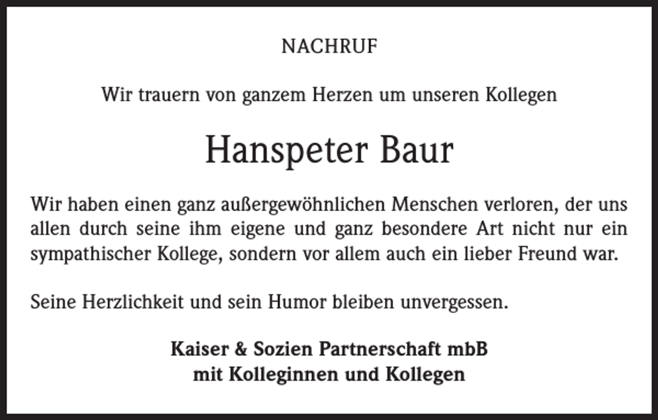 <p>NACHRUF<br />Wir trauern von ganzem Herzen um unseren Kollegen</p><p>Hanspeter Baur<br />Wir haben einen ganz außergewöhnlichen Menschen verloren, der uns<br />allen durch seine ihm eigene und ganz besondere Art nicht nur ein<br />sympathischer Kollege, sondern vor allem auch ein lieber Freund war.<br />Seine Herzlichkeit und sein Humor bleiben unver­gessen.<br />Kaiser &amp; Sozien Partnerschaft mbB<br />mit Kolleginnen und Kollegen</p>