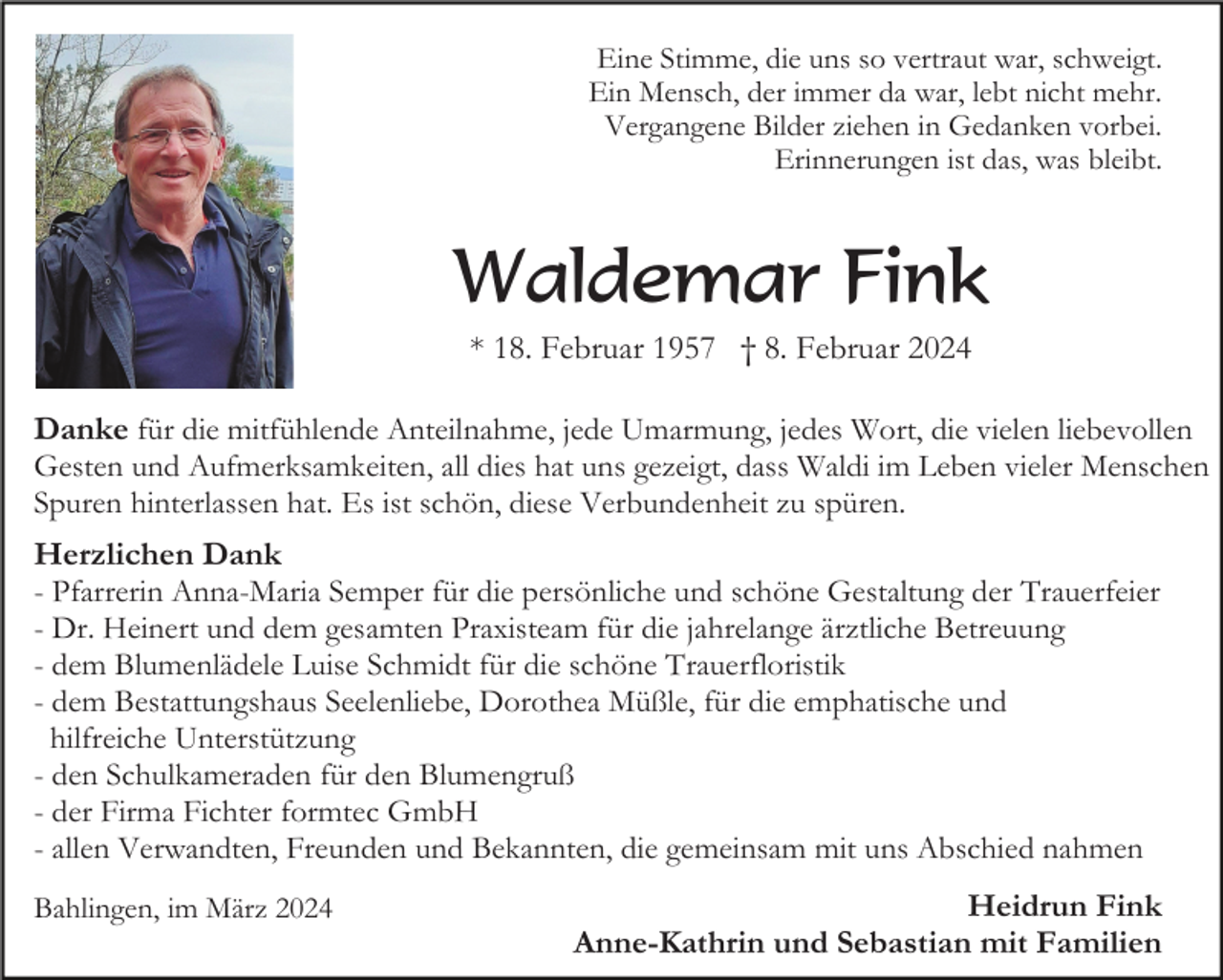 <p>Eine Stimme, die uns so vertraut war, schweigt.<br />Ein Mensch, der immer da war, lebt nicht mehr.<br />Vergangene Bilder ziehen in Gedanken vorbei.<br />Erinnerungen ist das, was bleibt.</p><p>Waldemar Fink<br />* 18. Februar 1957 † 8. Februar 2024<br />Danke für die mitfühlende Anteilnahme, jede Umarmung, jedes Wort, die vielen liebevollen<br />Gesten und Aufmerksamkeiten, all dies hat uns gezeigt, dass Waldi im Leben vieler Menschen<br />Spuren hinterlassen hat. Es ist schön, diese Verbundenheit zu spüren.<br />Herzlichen Dank<br />- Pfarrerin Anna-Maria Semper für die persönliche und schöne Gestaltung der Trauerfeier<br />- Dr. Heinert und dem gesamten Praxisteam für die jahrelange ärztliche Betreuung<br />- dem Blumenlädele Luise Schmidt für die schöne Trauerfloristik<br />- dem Bestattungshaus Seelenliebe, Dorothea Müßle, für die emphatische und<br />hilfreiche Unterstützung<br />- den Schulkameraden für den Blumengruß<br />- der Firma Fichter formtec GmbH<br />- allen Verwandten, Freunden und Bekannten, die gemeinsam mit uns Abschied nahmen<br />Bahlingen, im März 2024</p><p>Heidrun Fink<br />Anne-Kathrin und Sebastian mit Familien</p>