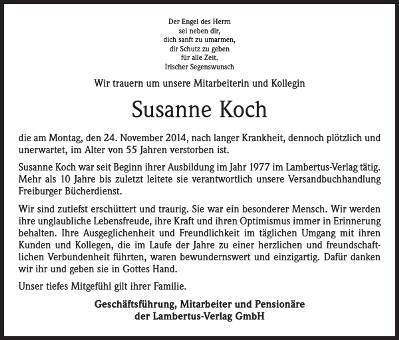<p>Der Engel des Herrn<br />sei neben dir,<br />dich sanft zu umarmen,<br />dir Schutz zu geben<br />für alle Zeit.<br />Irischer Segenswunsch</p><p>Wir trauern um unsere Mitarbeiterin und Kollegin</p><p>Susanne Koch<br />die am Montag, den 24. November 2014, nach langer Krankheit, dennoch plötzlich und<br />unerwartet, im Alter von 55 Jahren verstorben ist.<br />Susanne Koch war seit Beginn ihrer Ausbildung im Jahr 1977 im Lambertus-Verlag tätig.<br />Mehr als 10 Jahre bis zuletzt leitete sie verantwortlich unsere Versandbuchhandlung<br />Freiburger Bücherdienst.<br />Wir sind zutiefst erschüttert und traurig. Sie war ein besonderer Mensch. Wir werden<br />ihre unglaubliche Lebensfreude, ihre Kraft und ihren Optimismus immer in Erinnerung<br />behalten. Ihre Ausgeglichenheit und Freundlichkeit im täglichen Umgang mit ihren<br />Kunden und Kollegen, die im Laufe der Jahre zu einer herzlichen und freundschaft­<br />lichen Verbundenheit führten, waren bewundernswert und einzigartig. Dafür danken<br />wir ihr und geben sie in Gottes Hand.<br />Unser tiefes Mitgefühl gilt ihrer Familie.<br />Geschäftsführung, Mitarbeiter und Pensionäre<br />der Lambertus-Verlag GmbH</p>