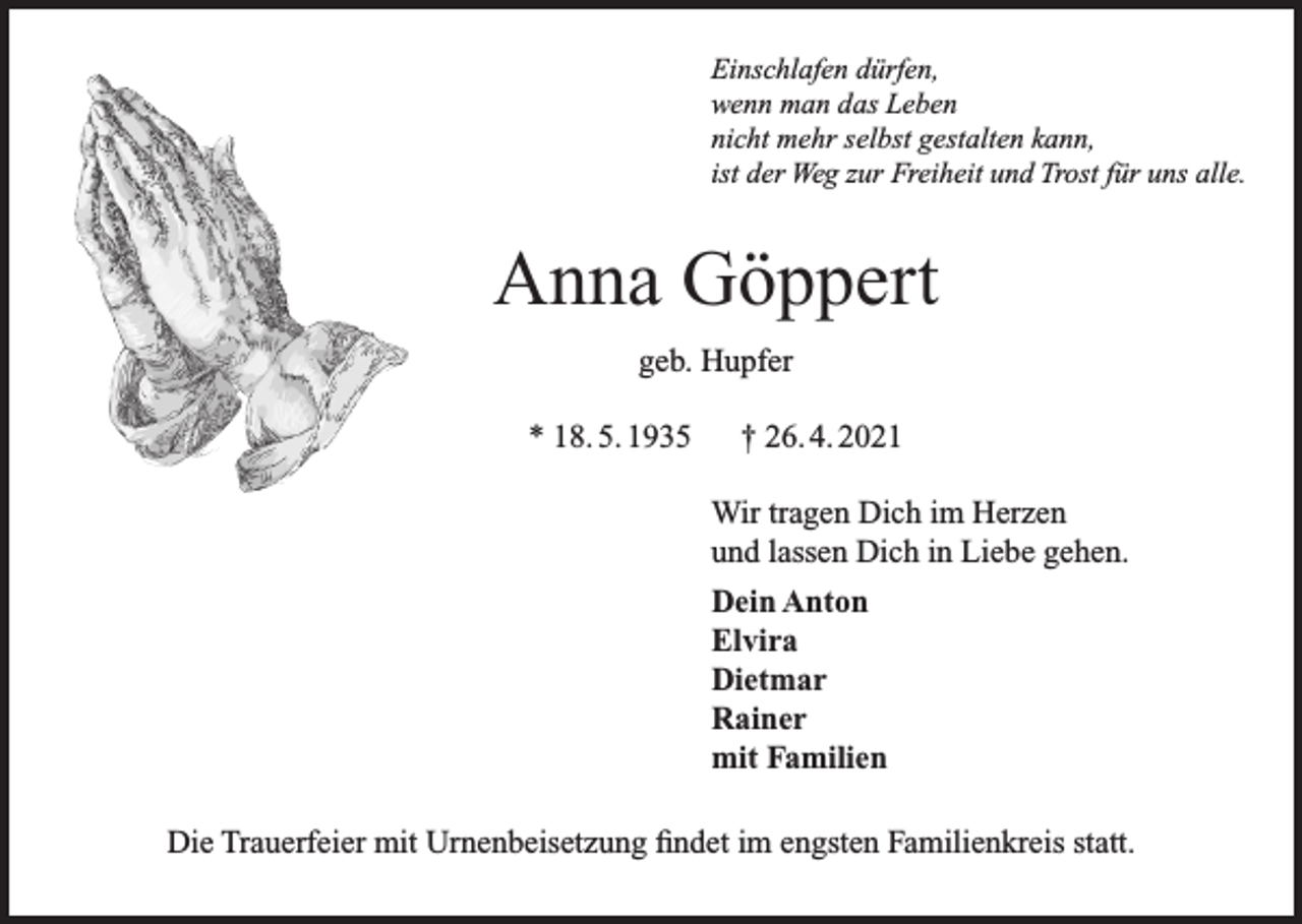 <p>Einschlafen dürfen,<br />wenn man das Leben<br />nicht mehr selbst gestalten kann,<br />ist der Weg zur Freiheit und Trost für uns alle.</p><p>Anna Göppert<br />geb. Hupfer<br />* 18. 5. 1935</p><p>† 26. 4. 2021<br />Wir tragen Dich im Herzen<br />und lassen Dich in Liebe gehen.<br />Dein Anton<br />Elvira<br />Dietmar<br />Rainer<br />mit Familien</p><p>Die Trauerfeier mit Urnenbeisetzung findet im engsten Familienkreis statt.</p>