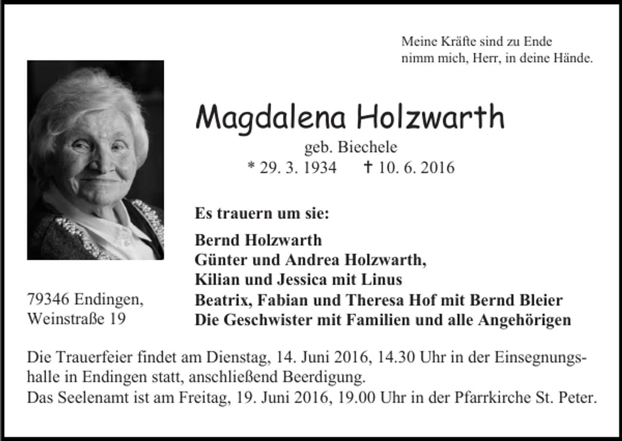<p>Meine Kräfte sind zu Ende<br />nimm mich, Herr, in deine Hände.</p><p>Magdalena Holzwarth<br />geb. Biechele<br />* 29. 3. 1934  10. 6. 2016<br />Es trauern um sie:</p><p>79346 Endingen,<br />Weinstraße 19</p><p>Bernd Holzwarth<br />Günter und Andrea Holzwarth,<br />Kilian und Jessica mit Linus<br />Beatrix, Fabian und Theresa Hof mit Bernd Bleier<br />Die Geschwister mit Familien und alle Angehörigen</p><p>Die Trauerfeier findet am Dienstag, 14. Juni 2016, 14.30 Uhr in der Einsegnungshalle in Endingen statt, anschließend Beerdigung.<br />Das Seelenamt ist am Freitag, 19. Juni 2016, 19.00 Uhr in der Pfarrkirche St. Peter.</p>