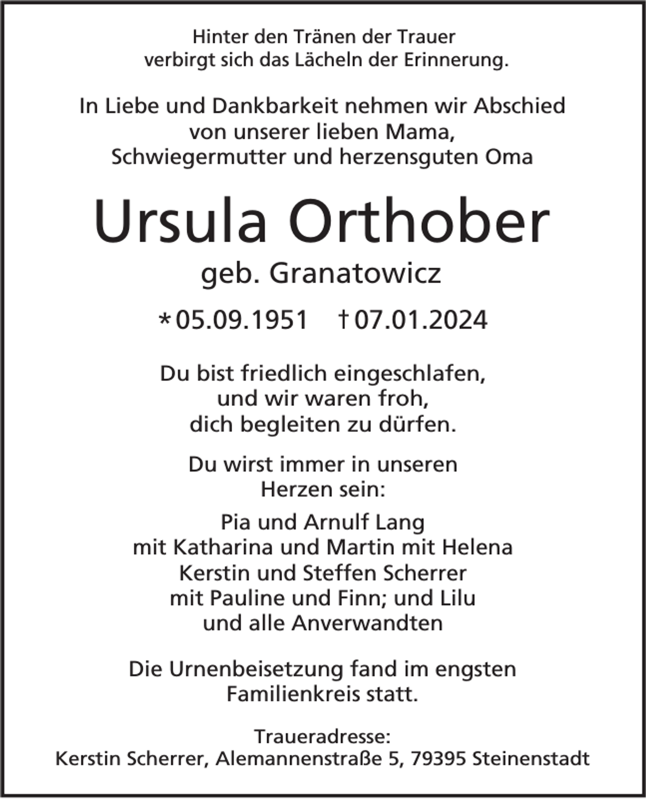 <p>Hinter den Tränen der Trauer<br />verbirgt sich das Lächeln der Erinnerung.</p><p>In Liebe und Dankbarkeit nehmen wir Abschied<br />von unserer lieben Mama,<br />Schwiegermutter und herzensguten Oma</p><p>Ursula Orthober<br />geb. Granatowicz<br />* 05.09.1951 07.01.2024<br />Du bist friedlich eingeschlafen,<br />und wir waren froh,<br />dich begleiten zu dürfen.<br />Du wirst immer in unseren<br />Herzen sein:<br />Pia und Arnulf Lang<br />mit Katharina und Martin mit Helena<br />Kerstin und Steffen Scherrer<br />mit Pauline und Finn; und Lilu<br />und alle Anverwandten</p><p>Die Urnenbeisetzung fand im engsten<br />Familienkreis statt.<br />Traueradresse:<br />Kerstin Scherrer, Alemannenstraße 5, 79395 Steinenstadt</p>