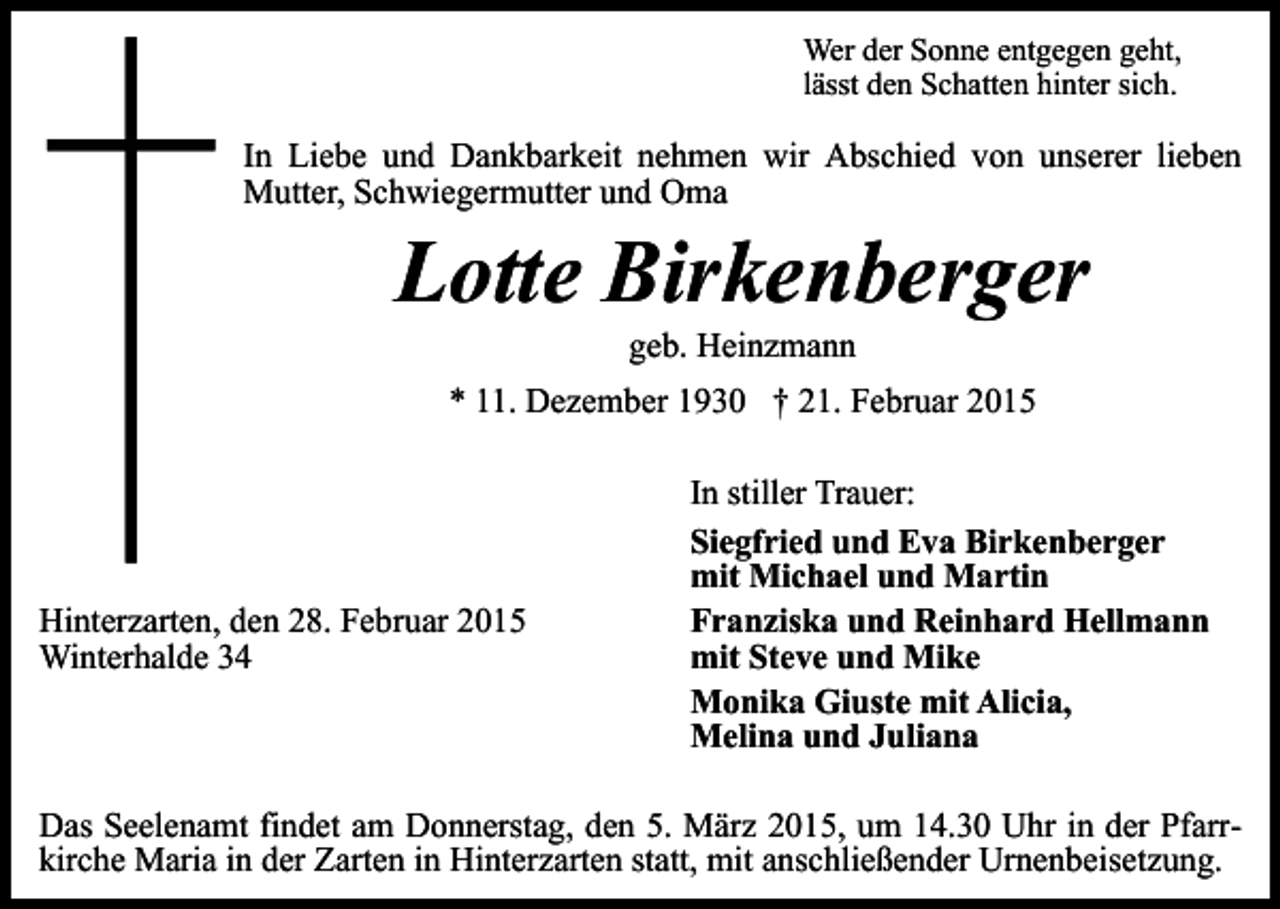 <p>Wer der Sonne entgegen geht,<br />lässt den Schatten hinter sich.</p><p>In Liebe und Dankbarkeit nehmen wir Abschied von unserer lieben<br />Mutter, Schwiegermutter und Oma</p><p>Lotte Birkenberger<br />geb. Heinzmann</p><p>* 11. Dezember 1930 † 21. Februar 2015</p><p>Hinterzarten, den 28. Februar 2015<br />Winterhalde 34</p><p>In stiller Trauer:<br />Siegfried und Eva Birkenberger<br />mit Michael und Martin<br />Franziska und Reinhard Hellmann<br />mit Steve und Mike<br />Monika Giuste mit Alicia,<br />Melina und Juliana</p><p>Das Seelenamt findet am Donnerstag, den 5. März 2015, um 14.30 Uhr in der Pfarrkirche Maria in der Zarten in Hinterzarten statt, mit anschließender Urnenbeisetzung.</p>