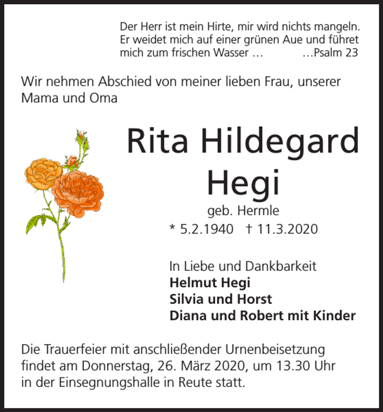<p>Der Herr ist mein Hirte, mir wird nichts mangeln.<br />Er weidet mich auf einer grünen Aue und führet<br />mich zum frischen Wasser …<br />…Psalm 23</p><p>Wir nehmen Abschied von meiner lieben Frau, unserer<br />Mama und Oma</p><p>Rita Hildegard<br />Hegi<br />geb. Hermle<br />* 5.2.1940 † 11.3.2020<br />In Liebe und Dankbarkeit<br />Helmut Hegi<br />Silvia und Horst<br />Diana und Robert mit Kinder<br />Die Trauerfeier mit anschließender Urnenbeisetzung<br />findet am Donnerstag, 26. März 2020, um 13.30 Uhr<br />in der Einsegnungshalle in Reute statt.</p>