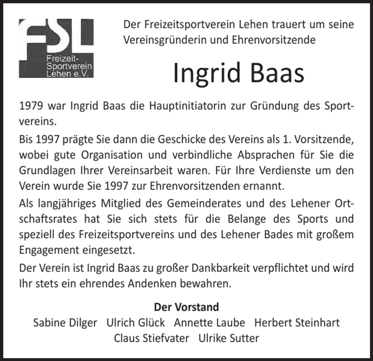 <p>Der Freizeitsportverein Lehen trauert um seine<br />Vereinsgründerin und Ehrenvorsitzende</p><p>Ingrid Baas<br />1979 war Ingrid Baas die Hauptinitiatorin zur Gründung des Sport­<br />vereins.<br />Bis 1997 prägte Sie dann die Geschicke des Vereins als 1. Vorsitzende,<br />wobei gute Organisation und verbindliche Absprachen für Sie die<br />Grundlagen Ihrer Vereinsarbeit waren. Für Ihre Verdienste um den<br />Verein wurde Sie 1997 zur Ehrenvorsitzenden ernannt.<br />Als langjähriges Mitglied des Gemeinderates und des Lehener Ort­<br />schaftsrates hat Sie sich stets für die Belange des Sports und<br />speziell des Freizeitsportvereins und des Lehener Bades mit großem<br />Engagement eingesetzt.<br />Der Verein ist Ingrid Baas zu großer Dankbarkeit verpflichtet und wird<br />Ihr stets ein ehrendes Andenken bewahren.<br />Der Vorstand<br />Sabine Dilger Ulrich Glück Annette Laube Herbert Steinhart<br />Claus Stiefvater Ulrike Sutter</p>