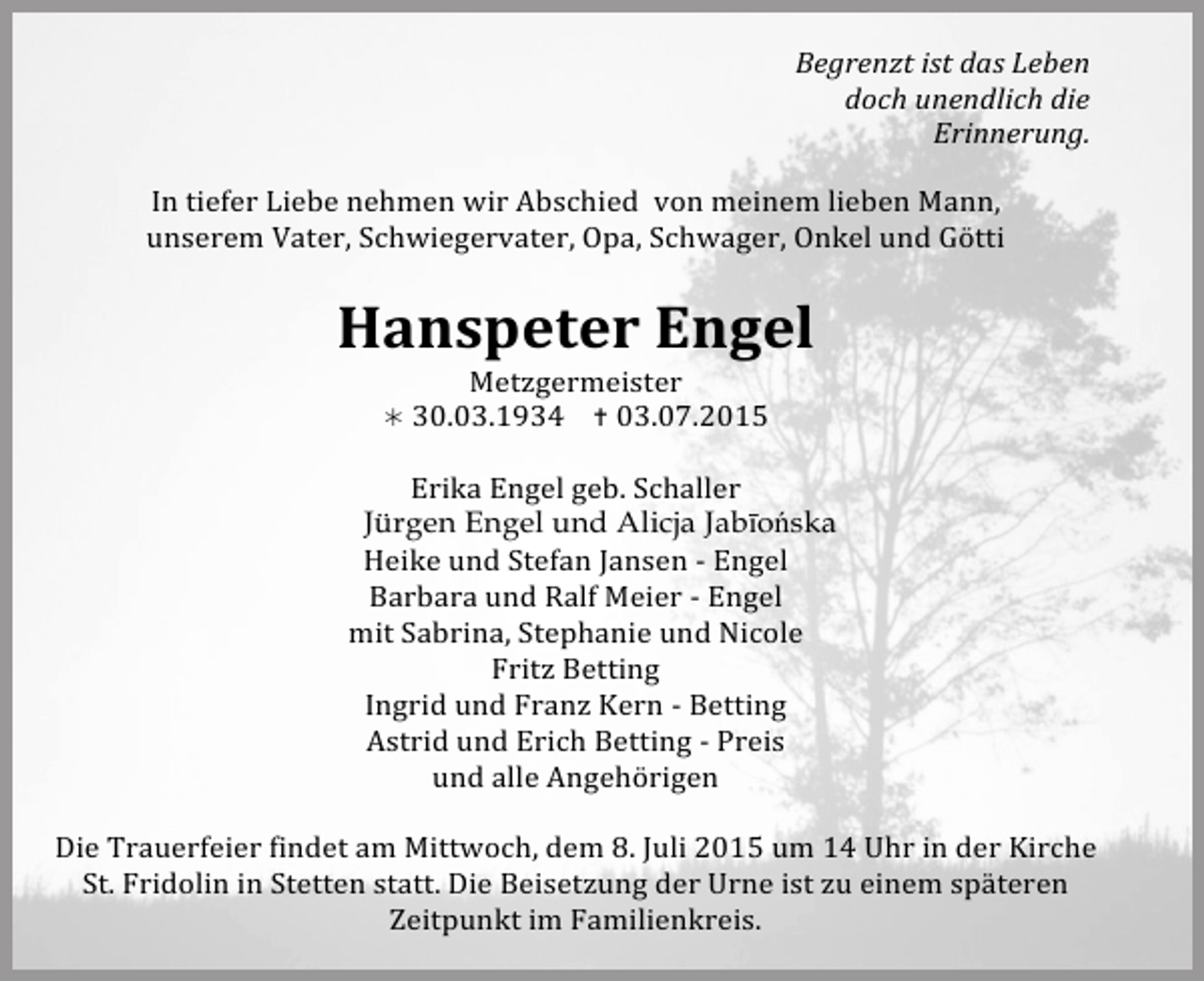 <p>Begrenzt<br />ist<br />das<br />Leben</p><p>doch<br />unendlich<br />die</p><p>Erinnerung.</p><p>In<br />tiefer<br />Liebe<br />nehmen<br />wir<br />Abschied</p><p>von<br />meinem<br />lieben<br />Mann,</p><p>unserem<br />Vater,<br />Schwiegervater,<br />Opa,<br />Schwager,<br />Onkel<br />und<br />Götti</p><p>Hanspeter<br />Engel</p><p>Metzgermeister</p><p><br />30.03.1934</p><p><br />03.07.2015</p><p>Erika<br />Engel<br />geb.<br />Schaller</p><p>Jürgen Engel und Alicja Jabīońska<br />Heike<br />und<br />Stefan<br />Jansen<br />-­‐<br />Engel<br />Barbara<br />und<br />Ralf<br />Meier<br />-­‐<br />Engel</p><p>mit<br />Sabrina,<br />Stephanie<br />und<br />Nicole</p><p>Fritz<br />Betting</p><p>Ingrid<br />und<br />Franz<br />Kern<br />-­‐<br />Betting</p><p>Astrid<br />und<br />Erich<br />Betting<br />-­‐<br />Preis</p><p>und<br />alle<br />Angehörigen</p><p>Die<br />Trauerfeier<br />findet<br />am<br />Mittwoch,<br />dem<br />8.<br />Juli<br />2015<br />um<br />14<br />Uhr<br />in<br />der<br />Kirche</p><p>St.<br />Fridolin<br />in<br />Stetten<br />statt.<br />Die<br />Beisetzung<br />der<br />Urne<br />ist<br />zu<br />einem<br />späteren</p><p>Zeitpunkt<br />im<br />Familienkreis.</p>