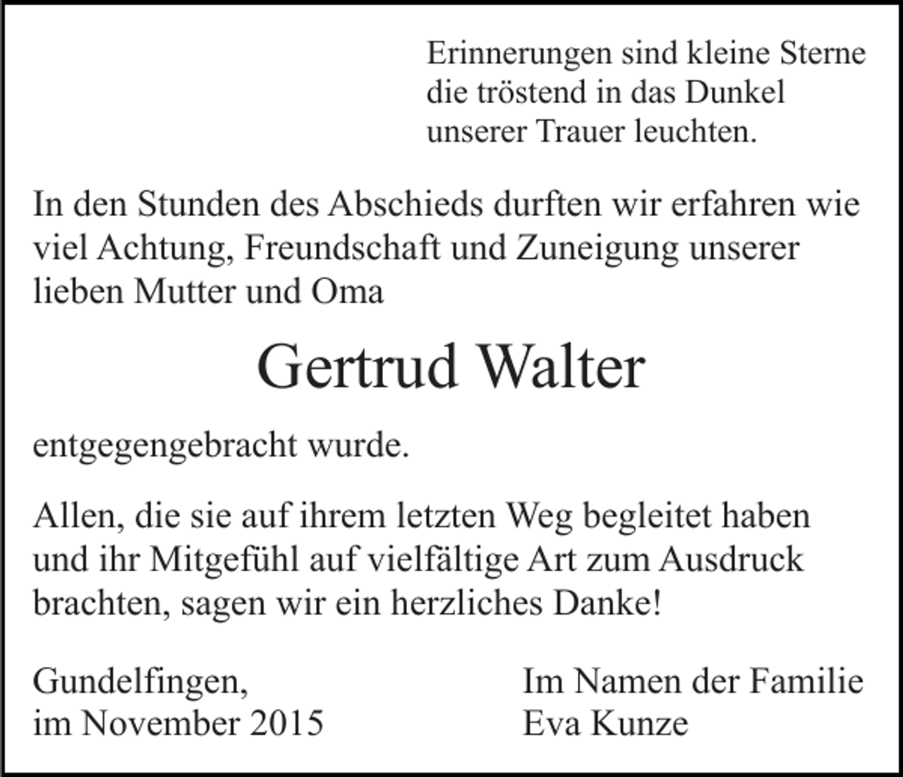 <p>Erinnerungen sind kleine Sterne<br />die tröstend in das Dunkel<br />unserer Trauer leuchten.</p><p>In den Stunden des Abschieds durften wir erfahren wie<br />viel Achtung, Freundschaft und Zuneigung unserer<br />lieben Mutter und Oma</p><p>Gertrud Walter<br />entgegengebracht wurde.<br />Allen, die sie auf ihrem letzten Weg begleitet haben<br />und ihr Mitgefühl auf vielfältige Art zum Ausdruck<br />brachten, sagen wir ein herzliches Danke!<br />Gundelfingen,<br />im November 2015</p><p>Im Namen der Familie<br />Eva Kunze</p>