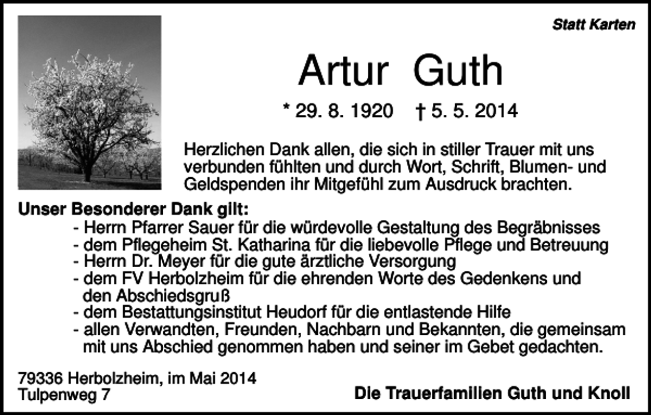 <p>Statt Karten</p><p>Artur Guth<br />* 29. 8. 1920</p><p>† 5. 5. 2014</p><p>Herzlichen Dank allen, die sich in stiller Trauer mit uns<br />verbunden fühlten und durch Wort, Schrift, Blumen- und<br />Geldspenden ihr Mitgefühl zum Ausdruck brachten.<br />Unser Besonderer Dank gilt:<br />- Herrn Pfarrer Sauer für die würdevolle Gestaltung des Begräbnisses<br />- dem Pflegeheim St. Katharina für die liebevolle Pflege und Betreuung<br />- Herrn Dr. Meyer für die gute ärztliche Versorgung<br />- dem FV Herbolzheim für die ehrenden Worte des Gedenkens und<br />den Abschiedsgruß<br />- dem Bestattungsinstitut Heudorf für die entlastende Hilfe<br />- allen Verwandten, Freunden, Nachbarn und Bekannten, die gemeinsam<br />mit uns Abschied genommen haben und seiner im Gebet gedachten.<br />79336 Herbolzheim, im Mai 2014<br />Tulpenweg 7</p><p>Die Trauerfamilien Guth und Knoll</p>