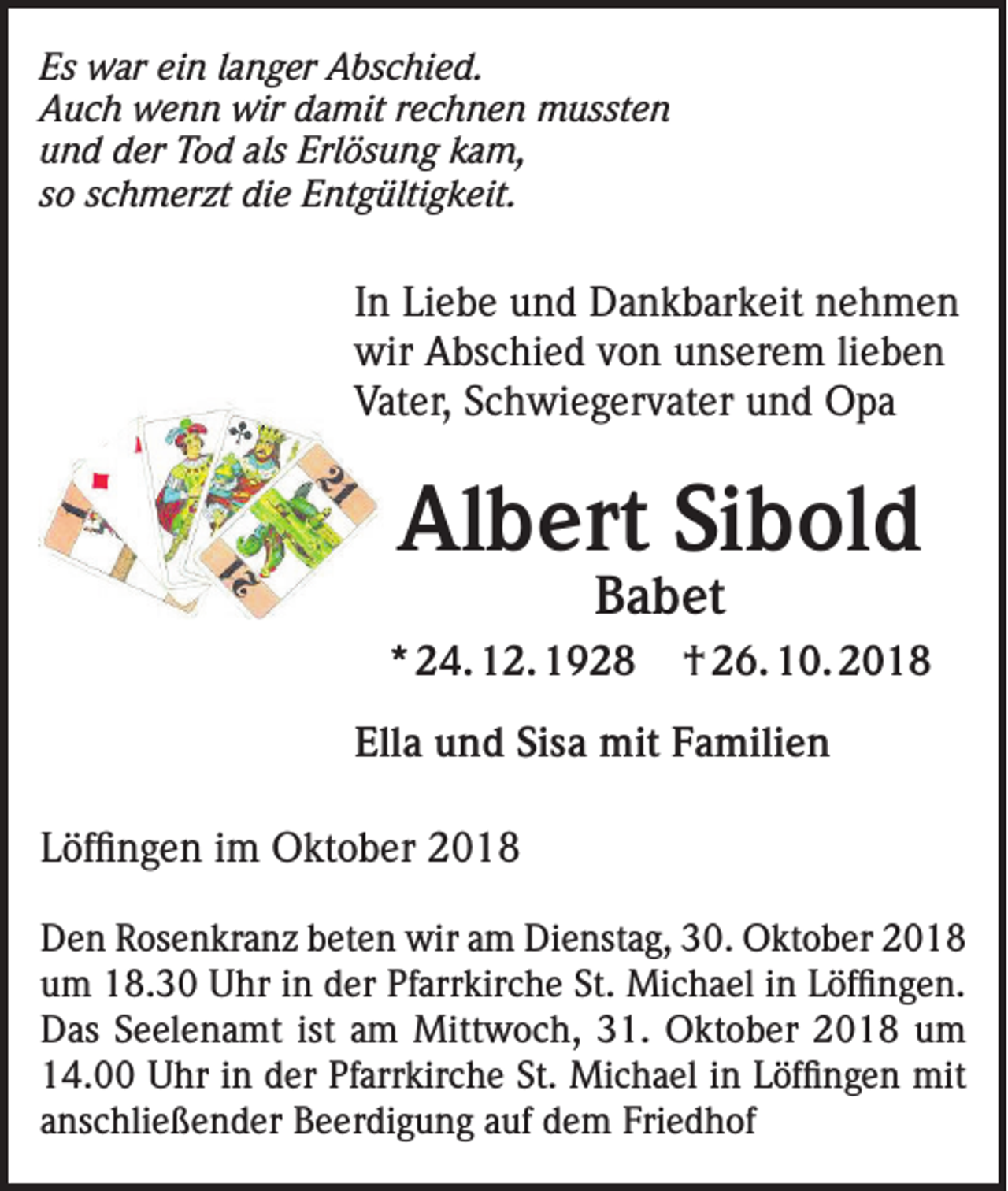 <p>Es war ein langer Abschied.<br />Auch wenn wir damit rechnen mussten<br />und der Tod als Erlösung kam,<br />so schmerzt die Entgültigkeit.</p><p>In Liebe und Dankbarkeit nehmen<br />wir Abschied von unserem lieben<br />Vater, Schwiegervater und Opa</p><p>Albert Sibold<br />Babet</p><p>* 24. 12. 1928</p><p>† 26. 10. 2018</p><p>Ella und Sisa mit Familien<br />Löffingen im Oktober 2018<br />Den Rosenkranz beten wir am Dienstag, 30. Oktober 2018<br />um 18.30 Uhr in der Pfarrkirche St. Michael in Löffingen.<br />Das Seelenamt ist am Mittwoch, 31. Oktober 2018 um<br />14.00 Uhr in der Pfarrkirche St. Michael in Löffingen mit<br />anschließender Beerdigung auf dem Friedhof</p>