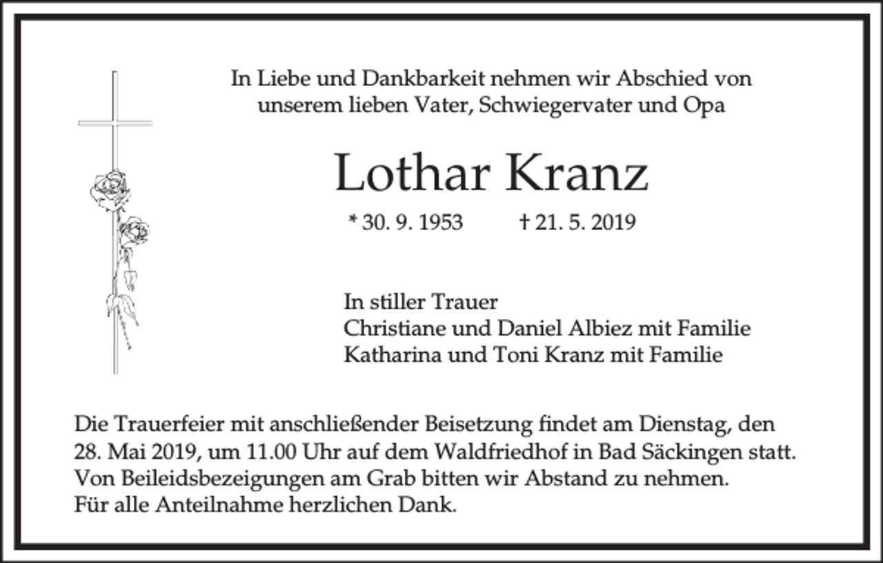 <p>In Liebe und Dankbarkeit nehmen wir Abschied von<br />unserem lieben Vater, Schwiegervater und Opa</p><p>Lothar Kranz<br />* 30. 9. 1953</p><p>† 21. 5. 2019</p><p>In stiller Trauer<br />Christiane und Daniel Albiez mit Familie<br />Katharina und Toni Kranz mit Familie<br />Die Trauerfeier mit anschließender Beisetzung findet am Dienstag, den<br />28. Mai 2019, um 11.00 Uhr auf dem Waldfriedhof in Bad Säckingen statt.<br />Von Beileidsbezeigungen am Grab bitten wir Abstand zu nehmen.<br />Für alle Anteilnahme herzlichen Dank.</p>