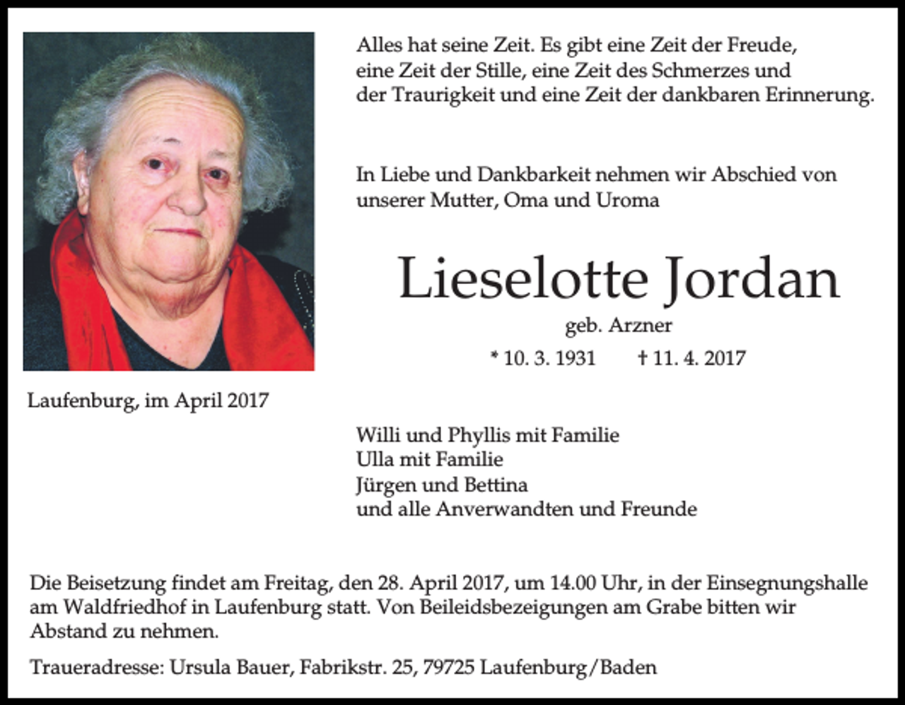 <p>Alles hat seine Zeit. Es gibt eine Zeit der Freude,<br />eine Zeit der Stille, eine Zeit des Schmerzes und<br />der Traurigkeit und eine Zeit der dankbaren Erinnerung.</p><p>In Liebe und Dankbarkeit nehmen wir Abschied von<br />unserer Mutter, Oma und Uroma</p><p>Lieselotte Jordan<br />geb. Arzner</p><p>* 10. 3. 1931</p><p>† 11. 4. 2017</p><p>Laufenburg, im April 2017<br />Willi und Phyllis mit Familie<br />Ulla mit Familie<br />Jürgen und Bettina<br />und alle Anverwandten und Freunde<br />Die Beisetzung findet am Freitag, den 28. April 2017, um 14.00 Uhr, in der Einsegnungshalle<br />am Waldfriedhof in Laufenburg statt. Von Beileidsbezeigungen am Grabe bitten wir<br />Abstand zu nehmen.<br />Traueradresse: Ursula Bauer, Fabrikstr. 25, 79725 Laufenburg/Baden</p>