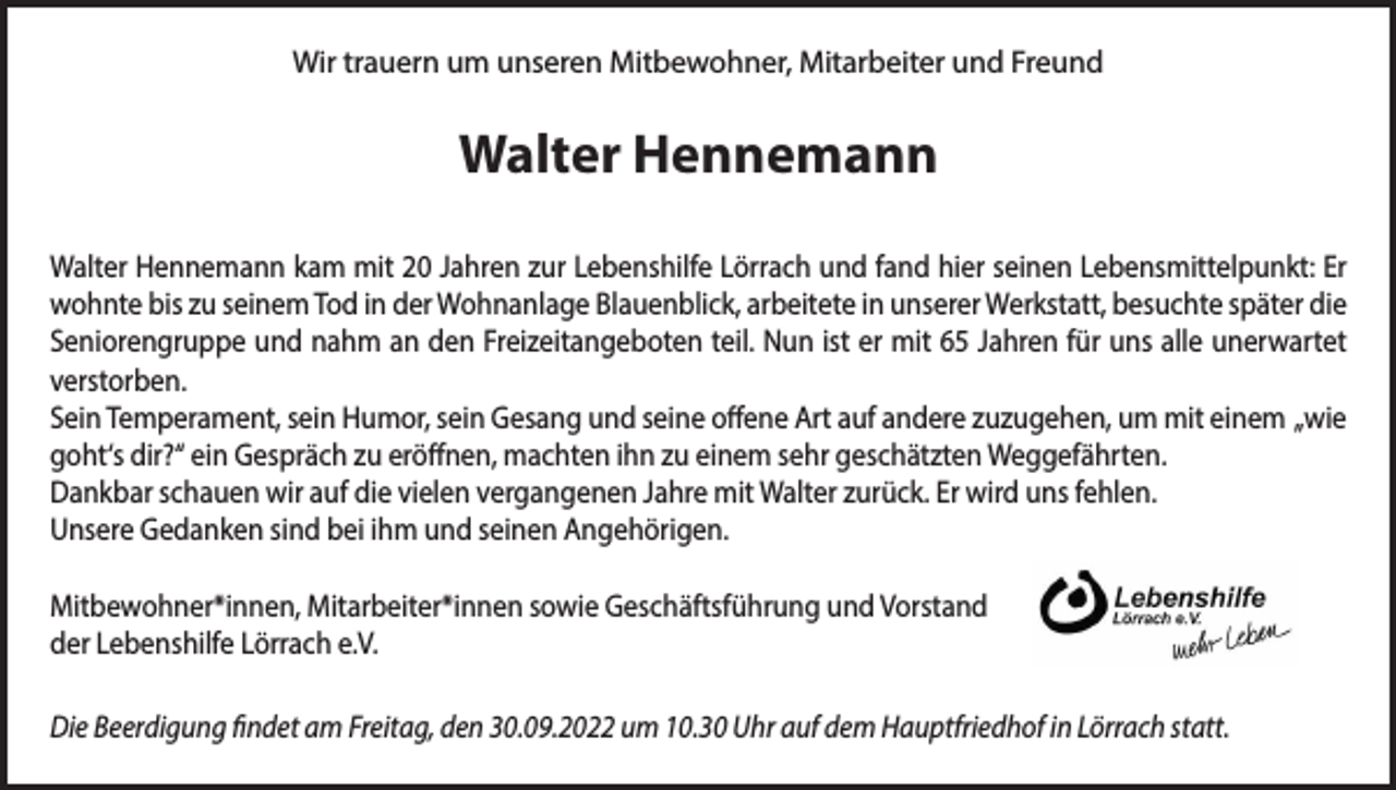 <p>Wir trauern um unseren Mitbewohner, Mitarbeiter und Freund</p><p>Walter Hennemann<br />Walter Hennemann kam mit 20 Jahren zur Lebenshilfe Lörrach und fand hier seinen Lebensmittelpunkt: Er<br />wohnte bis zu seinem Tod in der Wohnanlage Blauenblick, arbeitete in unserer Werkstatt, besuchte später die<br />Seniorengruppe und nahm an den Freizeitangeboten teil. Nun ist er mit 65 Jahren für uns alle unerwartet<br />verstorben.<br />Sein Temperament, sein Humor, sein Gesang und seine offene Art auf andere zuzugehen, um mit einem „wie<br />goht‘s dir?“ ein Gespräch zu eröffnen, machten ihn zu einem sehr geschätzten Weggefährten.<br />Dankbar schauen wir auf die vielen vergangenen Jahre mit Walter zurück. Er wird uns fehlen.<br />Unsere Gedanken sind bei ihm und seinen Angehörigen.<br />Mitbewohner*innen, Mitarbeiter*innen sowie Geschäftsführung und Vorstand<br />der Lebenshilfe Lörrach e.V.<br />Die Beerdigung findet am Freitag, den 30.09.2022 um 10.30 Uhr auf dem Hauptfriedhof in Lörrach statt.</p>