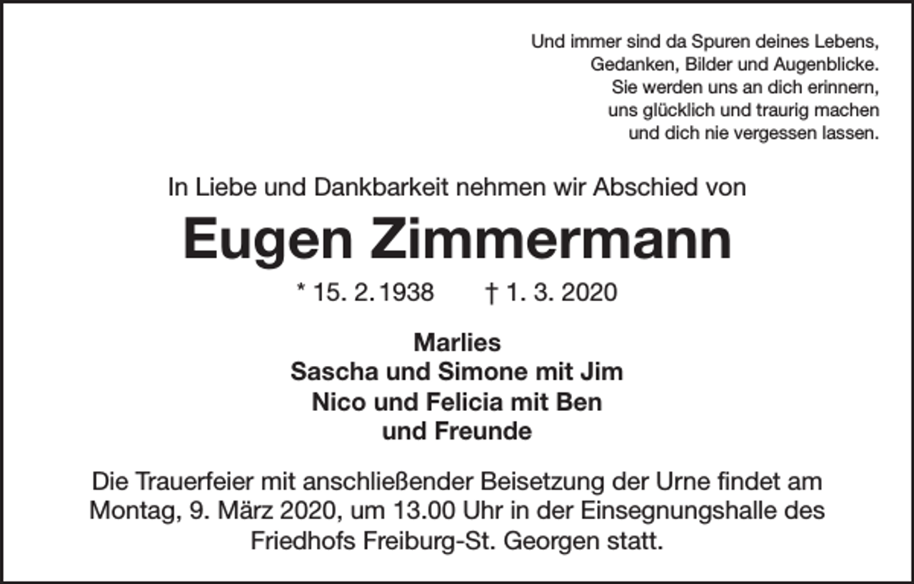<p>Und immer sind da Spuren deines Lebens,<br />Gedanken, Bilder und Augenblicke.<br />Sie werden uns an dich erinnern,<br />uns glücklich und traurig machen<br />und dich nie vergessen lassen.</p><p>In Liebe und Dankbarkeit nehmen wir Abschied von</p><p>Eugen Zimmermann<br />* 15. 2. 1938 † 1. 3. 2020<br />Marlies<br />Sascha und Simone mit Jim<br />Nico und Felicia mit Ben<br />und Freunde<br />Die Trauerfeier mit anschließender Beisetzung der Urne findet am<br />Montag, 9. März 2020, um 13.00 Uhr in der Einsegnungshalle des<br />­Friedhofs Freiburg-St. Georgen statt.</p>