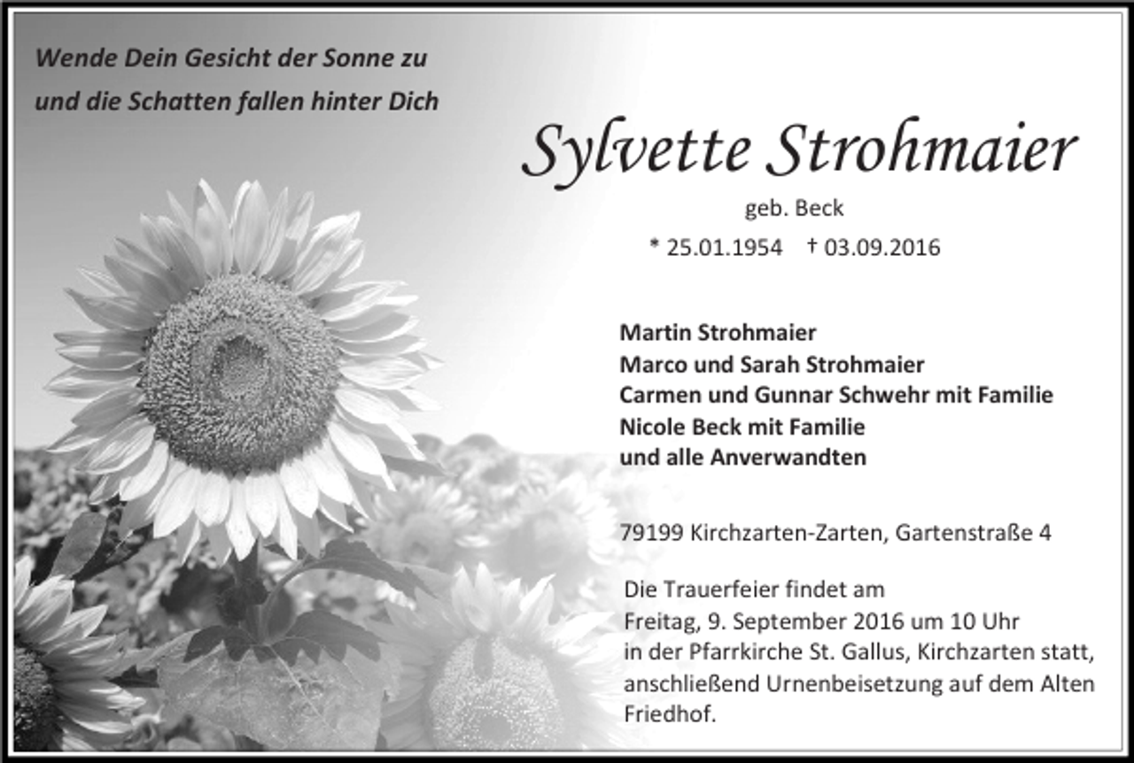 <p>Wende Dein Gesicht der Sonne zu<br />und die Schatten fallen hinter Dich</p><p>Sylvette Strohmaier<br />geb. Beck<br />* 25.01.1954 † 03.09.2016<br />Martin Strohmaier<br />Marco und Sarah Strohmaier<br />Carmen und Gunnar Schwehr mit Familie<br />Nicole Beck mit Familie<br />und alle Anverwandten<br />79199 Kirchzarten-Zarten, Gartenstraße 4<br />Die Trauerfeier findet am<br />Freitag, 9. September 2016 um 10 Uhr<br />in der Pfarrkirche St. Gallus, Kirchzarten statt,<br />anschließend Urnenbeisetzung auf dem Alten<br />Friedhof.</p>