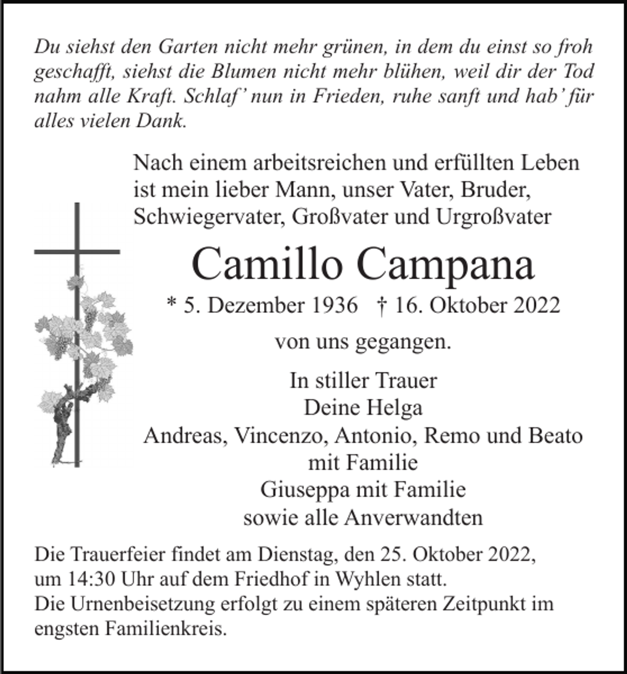 <p>Du siehst den Garten nicht mehr grünen, in dem du einst so froh<br />geschafft, siehst die Blumen nicht mehr blühen, weil dir der Tod<br />nahm alle Kraft. Schlaf’ nun in Frieden, ruhe sanft und hab’ für<br />alles vielen Dank.</p><p>Nach einem arbeitsreichen und erfüllten Leben<br />ist mein lieber Mann, unser Vater, Bruder,<br />Schwiegervater, Großvater und Urgroßvater</p><p>Camillo Campana<br />* 5. Dezember 1936 † 16. Oktober 2022<br />von uns gegangen.<br />In stiller Trauer<br />Deine Helga<br />Andreas, Vincenzo, Antonio, Remo und Beato<br />mit Familie<br />Giuseppa mit Familie<br />sowie alle Anverwandten<br />Die Trauerfeier findet am Dienstag, den 25. Oktober 2022,<br />um 14:30 Uhr auf dem Friedhof in Wyhlen statt.<br />Die Urnenbeisetzung erfolgt zu einem späteren Zeitpunkt im<br />engsten Familienkreis.</p>