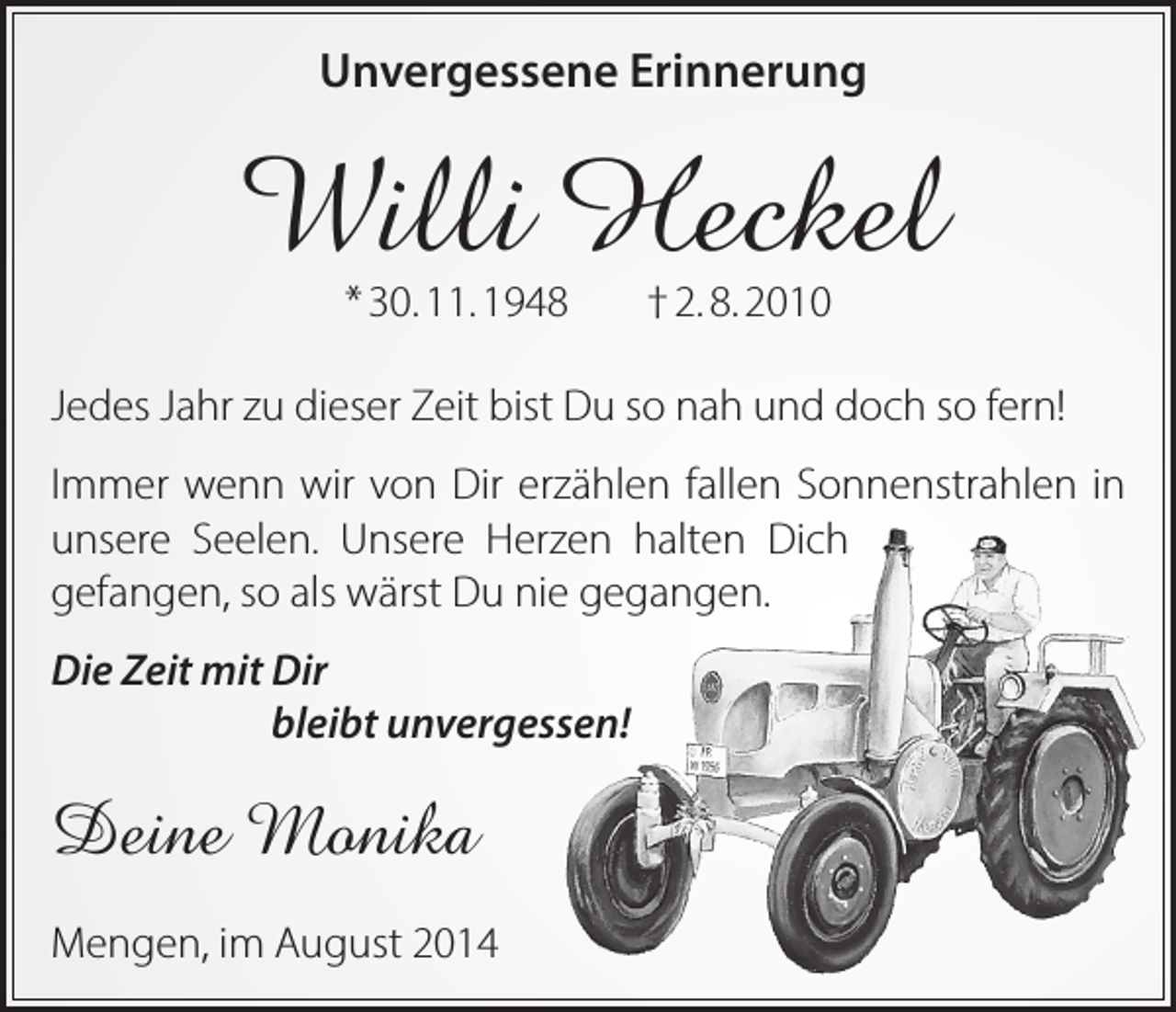 <p>Unvergessene Erinnerung</p><p>Willi Heckel<br />* 30. 11. 1948</p><p>† 2. 8. 2010</p><p>Jedes Jahr zu dieser Zeit bist Du so nah und doch so fern!<br />Immer wenn wir von Dir erzählen fallen Sonnen­strahlen in<br />unsere Seelen. Unsere Herzen halten Dich<br />gefangen, so als wärst Du nie gegangen.<br />Die Zeit mit Dir</p><p>bleibt unvergessen!</p><p>Deine Monika<br />Mengen, im August 2014</p>