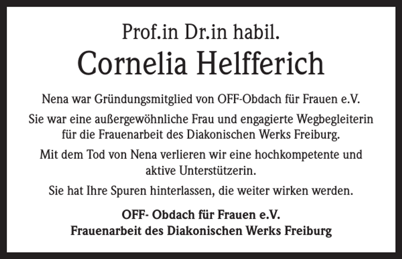 <p>Prof.in Dr.in habil.</p><p>Cornelia Helfferich<br />Nena war Gründungsmitglied von OFF-Obdach für Frauen e.V.<br />Sie war eine außergewöhnliche Frau und engagierte Wegbegleiterin<br />für die Frauenarbeit des Diakonischen Werks Freiburg.<br />Mit dem Tod von Nena verlieren wir eine hochkompetente und<br />aktive Unterstützerin.<br />Sie hat Ihre Spuren hinterlassen, die weiter wirken werden.<br />OFF- Obdach für Frauen e.V.<br />Frauenarbeit des Diakonischen Werks Freiburg</p>