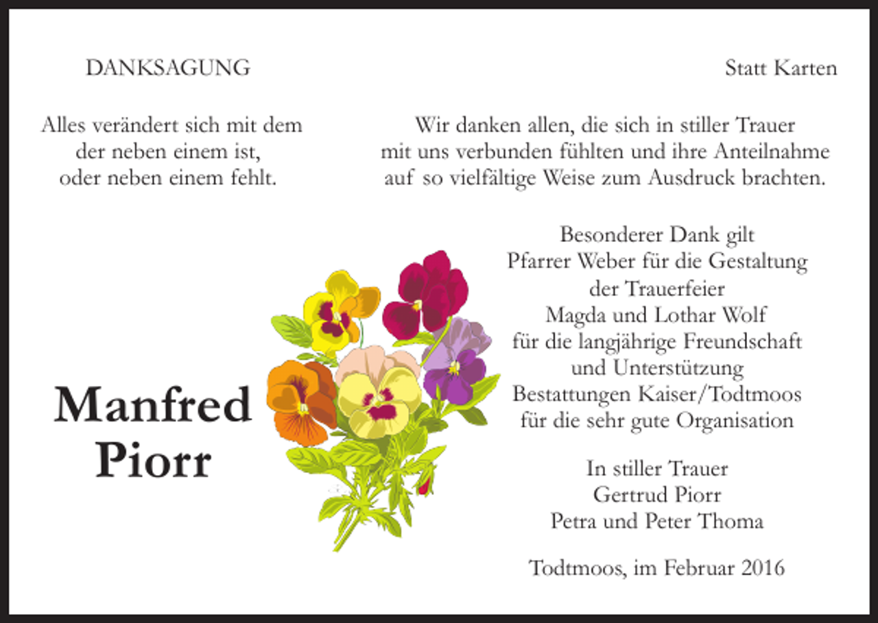 <p>DANKSAGUNG</p><p>Alles verändert sich mit dem<br />der neben einem ist,<br />oder neben einem fehlt.</p><p>Manfred<br />Piorr</p><p>Statt Karten<br />Wir danken allen, die sich in stiller Trauer<br />mit uns verbunden fühlten und ihre Anteilnahme<br />auf so vielfältige Weise zum Ausdruck brachten.<br />Besonderer Dank gilt<br />Pfarrer Weber für die Gestaltung<br />der Trauerfeier<br />Magda und Lothar Wolf<br />für die langjährige Freundschaft<br />und Unterstützung<br />Bestattungen Kaiser/Todtmoos<br />für die sehr gute Organisation<br />In stiller Trauer<br />Gertrud Piorr<br />Petra und Peter Thoma<br />Todtmoos, im Februar 2016</p>