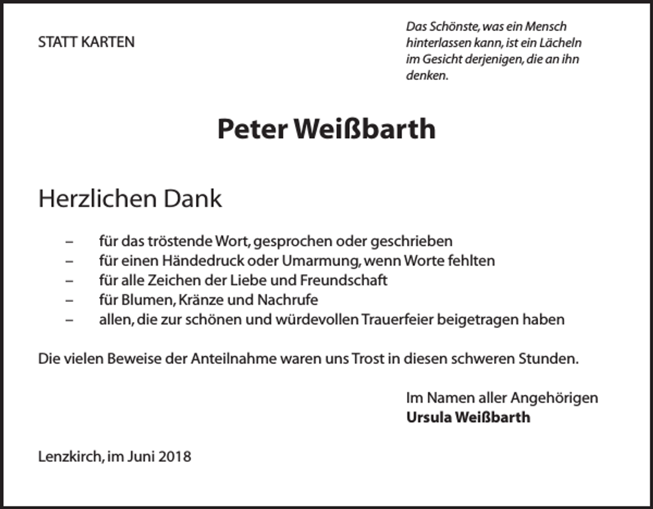 <p>Das Schönste, was ein Mensch<br />hinterlassen kann, ist ein Lächeln<br />im Gesicht derjenigen, die an ihn<br />denken.</p><p>STATT KARTEN</p><p>Peter Weißbarth<br />Herzlichen Dank<br />–<br />–<br />–<br />–<br />–</p><p>für das tröstende Wort, gesprochen oder geschrieben<br />für einen Händedruck oder Umarmung, wenn Worte fehlten<br />für alle Zeichen der Liebe und Freundschaft<br />für Blumen, Kränze und Nachrufe<br />allen, die zur schönen und würdevollen Trauerfeier beigetragen haben</p><p>Die vielen Beweise der Anteilnahme waren uns Trost in diesen schweren Stunden.<br />Im Namen aller Angehörigen<br />Ursula Weißbarth<br />Lenzkirch, im Juni 2018</p>