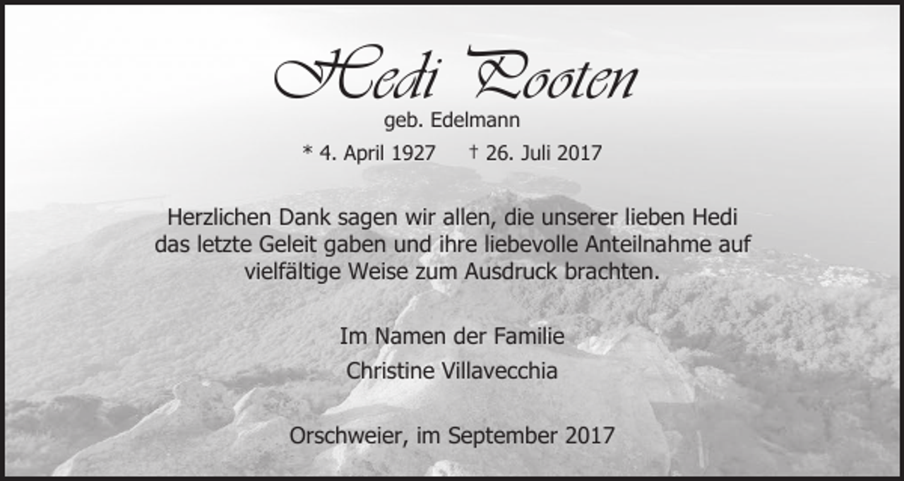 <p>Hedi Pooten<br />geb. Edelmann</p><p>* 4. April 1927</p><p>† 26. Juli 2017</p><p>Herzlichen Dank sagen wir allen, die unserer lieben Hedi<br />das letzte Geleit gaben und ihre liebevolle Anteilnahme auf<br />vielfältige Weise zum Ausdruck brachten.<br />Im Namen der Familie<br />Christine Villavecchia<br />Orschweier, im September 2017</p>