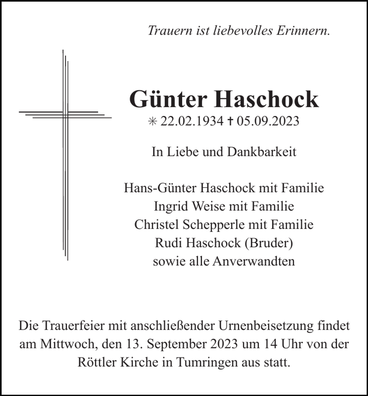 <p>Trauern ist liebevolles Erinnern.</p><p>Günter Haschock<br />✳ 22.02.1934 ✝ 05.09.2023</p><p>In Liebe und Dankbarkeit<br />Hans-Günter Haschock mit Familie<br />Ingrid Weise mit Familie<br />Christel Schepperle mit Familie<br />Rudi Haschock (Bruder)<br />sowie alle Anverwandten</p><p>Die Trauerfeier mit anschließender Urnenbeisetzung findet<br />am Mittwoch, den 13. September 2023 um 14 Uhr von der<br />Röttler Kirche in Tumringen aus statt.</p>