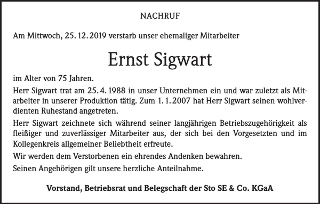 <p>NACHRUF<br />Am Mittwoch, 25. 12. 2019 verstarb unser ehemaliger Mitarbeiter</p><p>Ernst Sigwart<br />im Alter von 75 Jahren.<br />Herr Sigwart trat am 25. 4. 1988 in unser Unternehmen ein und war zuletzt als Mitarbeiter in unserer Produktion tätig. Zum 1. 1. 2007 hat Herr Sigwart seinen wohlverdienten Ruhestand angetreten.<br />Herr Sigwart zeichnete sich während seiner langjährigen Betriebszugehörigkeit als<br />fleißiger und zuverlässiger Mitarbeiter aus, der sich bei den Vorgesetzten und im<br />Kollegenkreis allgemeiner Beliebtheit erfreute.<br />Wir werden dem Verstorbenen ein ehrendes Andenken bewahren.<br />Seinen Angehörigen gilt unsere herzliche Anteilnahme.<br />Vorstand, Betriebsrat und Belegschaft der Sto SE &amp; Co. KGaA</p>