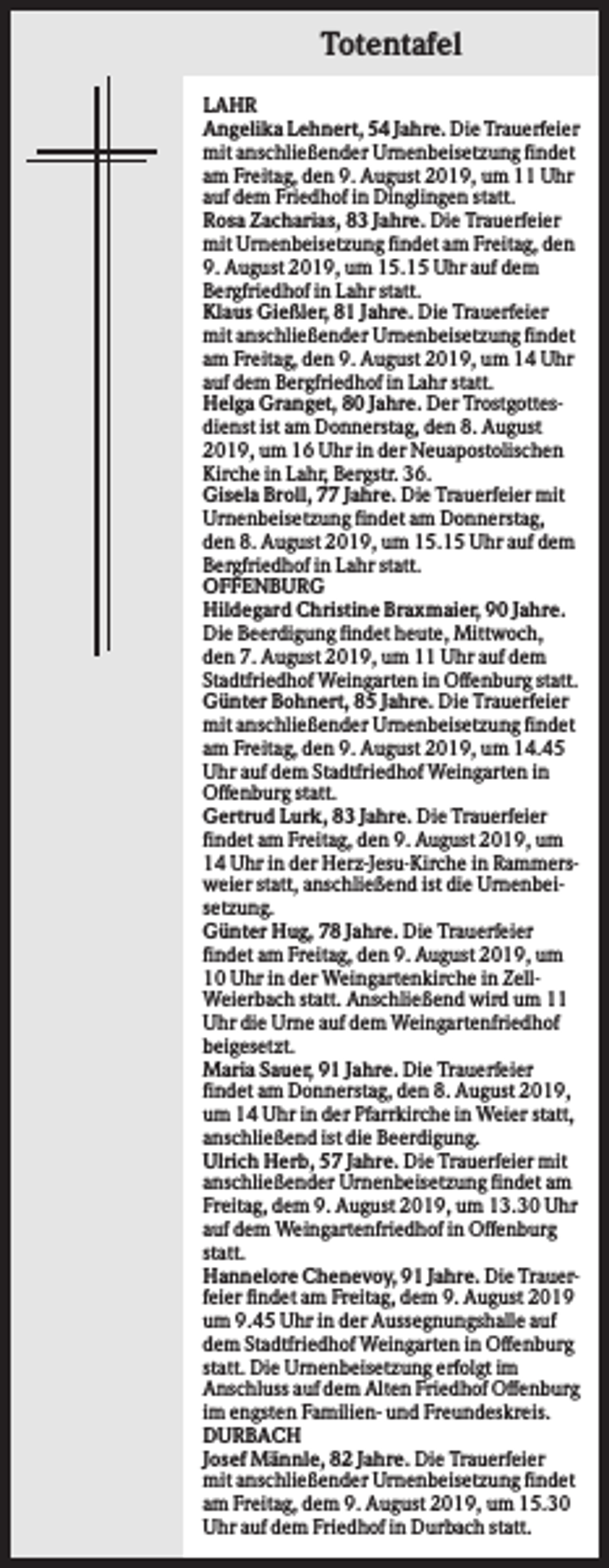 <p>Totentafel<br />LAHR<br />Angelika Lehnert, 54 Jahre. Die Trauerfeier<br />mit anschließender Urnenbeisetzung findet<br />am Freitag, den 9. August 2019, um 11 Uhr<br />auf dem Friedhof in Dinglingen statt.<br />Rosa Zacharias, 83 Jahre. Die Trauerfeier<br />mit Urnenbeisetzung findet am Freitag, den<br />9. August 2019, um 15.15 Uhr auf dem<br />Bergfriedhof in Lahr statt.<br />Klaus Gießler, 81 Jahre. Die Trauerfeier<br />mit anschließender Urnenbeisetzung findet<br />am Freitag, den 9. August 2019, um 14 Uhr<br />auf dem Bergfriedhof in Lahr statt.<br />Helga Granget, 80 Jahre. Der Trostgottesdienst ist am Donnerstag, den 8. August<br />2019, um 16 Uhr in der Neuapostolischen<br />Kirche in Lahr, Bergstr. 36.<br />Gisela Broll, 77 Jahre. Die Trauerfeier mit<br />Urnenbeisetzung findet am Donnerstag,<br />den 8. August 2019, um 15.15 Uhr auf dem<br />Bergfriedhof in Lahr statt.<br />OFFENBURG<br />Hildegard Christine Braxmaier, 90 Jahre.<br />Die Beerdigung findet heute, Mittwoch,<br />den 7. August 2019, um 11 Uhr auf dem<br />Stadtfriedhof Weingarten in Offenburg statt.<br />Günter Bohnert, 85 Jahre. Die Trauerfeier<br />mit anschließender Urnenbeisetzung findet<br />am Freitag, den 9. August 2019, um 14.45<br />Uhr auf dem Stadtfriedhof Weingarten in<br />Offenburg statt.<br />Gertrud Lurk, 83 Jahre. Die Trauerfeier<br />findet am Freitag, den 9. August 2019, um<br />14 Uhr in der Herz-Jesu-Kirche in Rammersweier statt, anschließend ist die Urnenbeisetzung.<br />Günter Hug, 78 Jahre. Die Trauerfeier<br />findet am Freitag, den 9. August 2019, um<br />10 Uhr in der Weingartenkirche in ZellWeierbach statt. Anschließend wird um 11<br />Uhr die Urne auf dem Weingartenfriedhof<br />beigesetzt.<br />Maria Sauer, 91 Jahre. Die Trauerfeier<br />findet am Donnerstag, den 8. August 2019,<br />um 14 Uhr in der Pfarrkirche in Weier statt,<br />anschließend ist die Beerdigung.<br />Ulrich Herb, 57 Jahre. Die Trauerfeier mit<br />anschließender Urnenbeisetzung findet am<br />Freitag, dem 9. August 2019, um 13.30 Uhr<br />auf dem Weingartenfriedhof in Offenburg<br />statt.<br />Hannelore Chenevoy, 91 Jahre. Die Trauerfeier findet am Freitag, dem 9. August 2019<br />um 9.45 Uhr in der Aussegnungshalle auf<br />dem Stadtfriedhof Weingarten in Offenburg<br />statt. Die Urnenbeisetzung erfolgt im<br />Anschluss auf dem Alten Friedhof Offenburg<br />im engsten Familien- und Freundeskreis.<br />DURBACH<br />Josef Männle, 82 Jahre. Die Trauerfeier<br />mit anschließender Urnenbeisetzung findet<br />am Freitag, dem 9. August 2019, um 15.30<br />Uhr auf dem Friedhof in Durbach statt.</p>