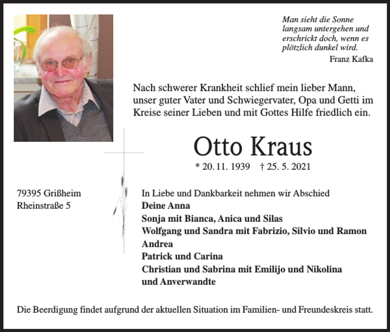 <p>Man sieht die Sonne<br />langsam untergehen und<br />erschrickt doch, wenn es<br />plötzlich dunkel wird.</p><p>Franz Kafka</p><p>Nach schwerer Krankheit schlief mein lieber Mann,<br />unser guter Vater und Schwiegervater, Opa und Getti im<br />Kreise seiner Lieben und mit Gottes Hilfe friedlich ein.</p><p>Otto Kraus<br />* 20. 11. 1939 † 25. 5. 2021</p><p>79395 Grißheim<br />In Liebe und Dankbarkeit nehmen wir Abschied<br />Rheinstraße 5<br />Deine Anna</p><p>Sonja mit Bianca, Anica und Silas</p><p>Wolfgang und Sandra mit Fabrizio, Silvio und Ramon<br />Andrea</p><p>Patrick und Carina</p><p>Christian und Sabrina mit Emilijo und Nikolina</p><p>und Anverwandte<br />Die Beerdigung findet aufgrund der aktuellen Situation im Familien- und Freundeskreis statt.</p>
